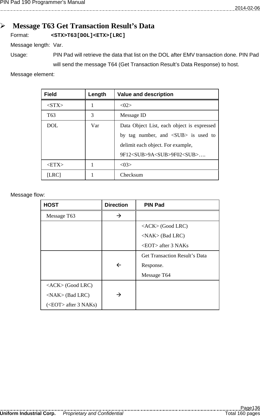 PIN Pad 190 Programmer’s Manual   2014-02-06  Page136 Uniform Industrial Corp. Proprietary and Confidential  Total 160 pages   Message T63 Get Transaction Result’s Data Format:   &lt;STX&gt;T63[DOL]&lt;ETX&gt;[LRC] Message length: Var.   Usage: PIN Pad will retrieve the data that list on the DOL after EMV transaction done. PIN Pad will send the message T64 (Get Transaction Result’s Data Response) to host. Message element:    Field  Length  Value and description &lt;STX&gt;  1  &lt;02&gt; T63  3  Message ID DOL Var Data Object List, each object is expressed by tag number, and &lt;SUB&gt; is used to delimit each object. For example, 9F12&lt;SUB&gt;9A&lt;SUB&gt;9F02&lt;SUB&gt;…. &lt;ETX&gt;  1  &lt;03&gt; [LRC]  1  Checksum  Message flow: HOST Direction   PIN Pad Message T63     &lt;ACK&gt; (Good LRC) &lt;NAK&gt; (Bad LRC) &lt;EOT&gt; after 3 NAKs   Get Transaction Result’s Data Response. Message T64 &lt;ACK&gt; (Good LRC) &lt;NAK&gt; (Bad LRC) (&lt;EOT&gt; after 3 NAKs)    