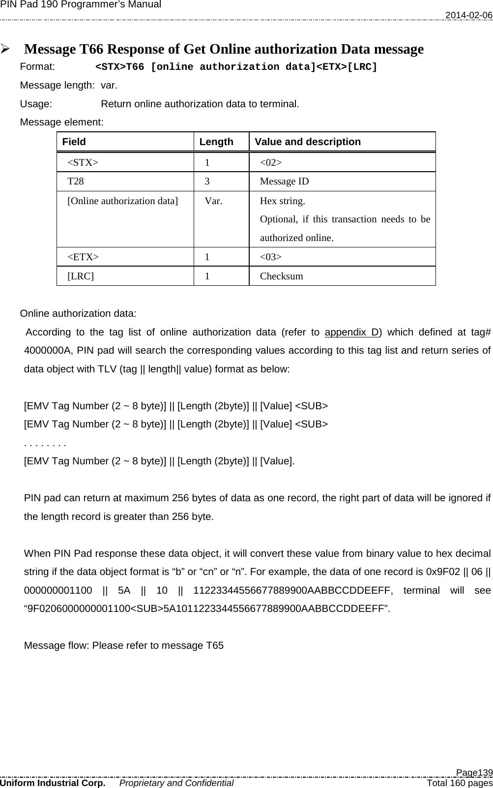 PIN Pad 190 Programmer’s Manual   2014-02-06  Page139 Uniform Industrial Corp. Proprietary and Confidential  Total 160 pages   Message T66 Response of Get Online authorization Data message Format: &lt;STX&gt;T66 [online authorization data]&lt;ETX&gt;[LRC] Message length: var. Usage: Return online authorization data to terminal. Message element:   Field  Length  Value and description &lt;STX&gt;  1  &lt;02&gt; T28  3  Message ID [Online authorization data] Var. Hex string. Optional, if this transaction needs to be authorized online. &lt;ETX&gt;  1  &lt;03&gt; [LRC]  1  Checksum  Online authorization data: According to the tag list of online authorization data (refer to appendix D) which defined at tag# 4000000A, PIN pad will search the corresponding values according to this tag list and return series of data object with TLV (tag || length|| value) format as below:  [EMV Tag Number (2 ~ 8 byte)] || [Length (2byte)] || [Value] &lt;SUB&gt; [EMV Tag Number (2 ~ 8 byte)] || [Length (2byte)] || [Value] &lt;SUB&gt; . . . . . . . .   [EMV Tag Number (2 ~ 8 byte)] || [Length (2byte)] || [Value].    PIN pad can return at maximum 256 bytes of data as one record, the right part of data will be ignored if the length record is greater than 256 byte.  When PIN Pad response these data object, it will convert these value from binary value to hex decimal string if the data object format is “b” or “cn” or “n”. For example, the data of one record is 0x9F02 || 06 || 000000001100 || 5A || 10 || 11223344556677889900AABBCCDDEEFF, terminal will see “9F0206000000001100&lt;SUB&gt;5A1011223344556677889900AABBCCDDEEFF”.  Message flow: Please refer to message T65 