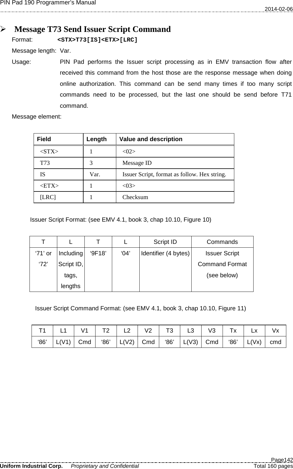 PIN Pad 190 Programmer’s Manual   2014-02-06  Page142 Uniform Industrial Corp. Proprietary and Confidential  Total 160 pages   Message T73 Send Issuer Script Command Format:   &lt;STX&gt;T73[IS]&lt;ETX&gt;[LRC] Message length: Var. Usage: PIN Pad performs the Issuer script processing as in EMV transaction flow after received this command from the host those are the response message when doing online authorization. This command can be send many times if too many script commands need to be processed, but the last one should be send before T71 command.   Message element:       Issuer Script Format: (see EMV 4.1, book 3, chap 10.10, Figure 10)    T  L  T  L  Script ID Commands ‘71’ or ‘72’ Including Script ID, tags, lengths ‘9F18’  ‘04’  Identifier (4 bytes) Issuer Script Command Format (see below)   Issuer Script Command Format: (see EMV 4.1, book 3, chap 10.10, Figure 11)    T1 L1 V1 T2 L2 V2 T3 L3 V3 Tx Lx Vx ‘86’  L(V1) Cmd  ‘86’  L(V2) Cmd  ‘86’  L(V3) Cmd  ‘86’  L(Vx) cmd  Field  Length  Value and description &lt;STX&gt;  1  &lt;02&gt; T73  3  Message ID IS Var. Issuer Script, format as follow. Hex string. &lt;ETX&gt;  1  &lt;03&gt; [LRC]  1  Checksum 