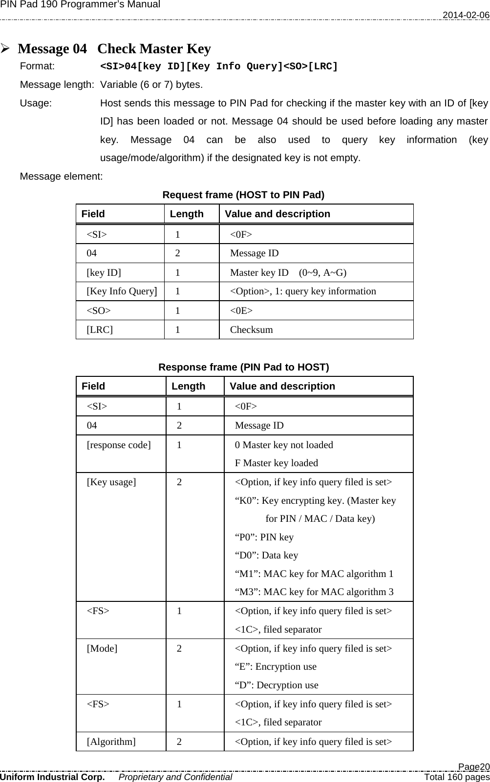 PIN Pad 190 Programmer’s Manual   2014-02-06  Page20 Uniform Industrial Corp. Proprietary and Confidential  Total 160 pages   Message 04 Check Master Key Format:   &lt;SI&gt;04[key ID][Key Info Query]&lt;SO&gt;[LRC] Message length: Variable (6 or 7) bytes. Usage: Host sends this message to PIN Pad for checking if the master key with an ID of [key ID] has been loaded or not. Message 04 should be used before loading any master key. Message 04 can be also used to query key information (key usage/mode/algorithm) if the designated key is not empty. Message element: Request frame (HOST to PIN Pad) Field  Length  Value and description &lt;SI&gt;  1  &lt;0F&gt; 04  2  Message ID [key ID]  1  Master key ID    (0~9, A~G) [Key Info Query]  1  &lt;Option&gt;, 1: query key information &lt;SO&gt;  1  &lt;0E&gt; [LRC]  1  Checksum    Response frame (PIN Pad to HOST) Field  Length  Value and description &lt;SI&gt;  1  &lt;0F&gt; 04  2  Message ID [response code]  1  0 Master key not loaded F Master key loaded [Key usage]  2  &lt;Option, if key info query filed is set&gt; “K0”: Key encrypting key. (Master key   for PIN / MAC / Data key) “P0”: PIN key “D0”: Data key “M1”: MAC key for MAC algorithm 1 “M3”: MAC key for MAC algorithm 3 &lt;FS&gt;  1  &lt;Option, if key info query filed is set&gt; &lt;1C&gt;, filed separator [Mode]  2  &lt;Option, if key info query filed is set&gt; “E”: Encryption use “D”: Decryption use &lt;FS&gt;  1  &lt;Option, if key info query filed is set&gt; &lt;1C&gt;, filed separator [Algorithm]  2  &lt;Option, if key info query filed is set&gt; 