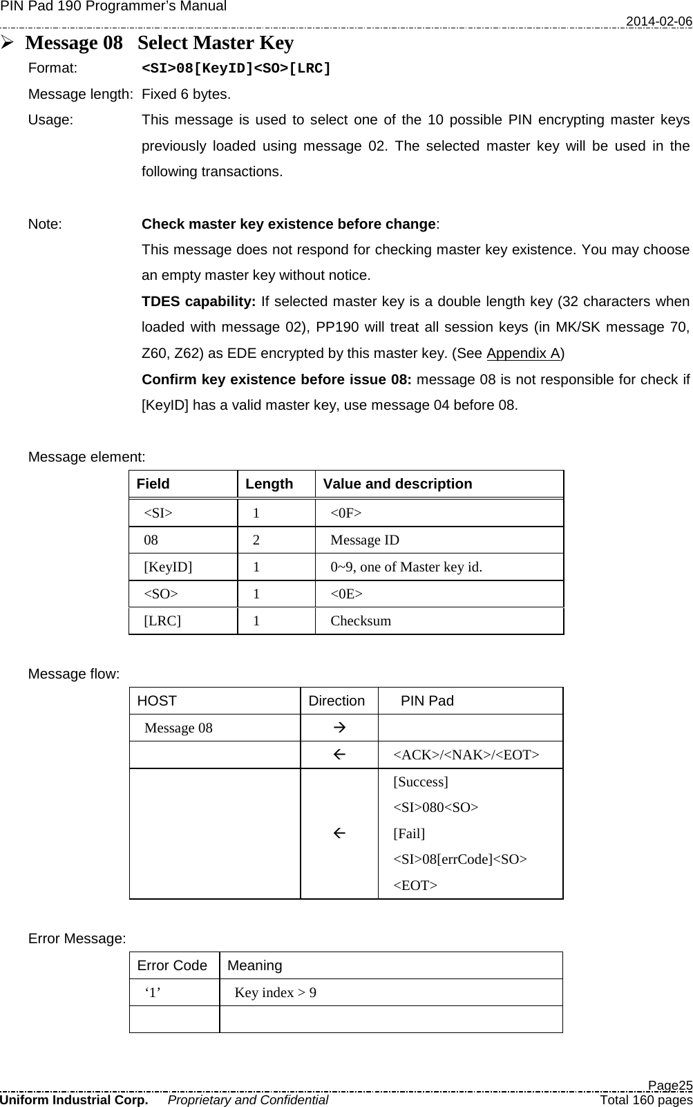PIN Pad 190 Programmer’s Manual   2014-02-06  Page25 Uniform Industrial Corp. Proprietary and Confidential  Total 160 pages  Message 08 Select Master Key Format:   &lt;SI&gt;08[KeyID]&lt;SO&gt;[LRC] Message length: Fixed 6 bytes. Usage: This message is used to select one of the 10 possible PIN encrypting master keys previously loaded using message 02. The selected master key will be used in the following transactions.  Note: Check master key existence before change: This message does not respond for checking master key existence. You may choose an empty master key without notice.   TDES capability: If selected master key is a double length key (32 characters when loaded with message 02), PP190 will treat all session keys (in MK/SK message 70, Z60, Z62) as EDE encrypted by this master key. (See Appendix A)   Confirm key existence before issue 08: message 08 is not responsible for check if [KeyID] has a valid master key, use message 04 before 08.  Message element: Field  Length Value and description &lt;SI&gt;  1  &lt;0F&gt; 08  2  Message ID [KeyID]  1  0~9, one of Master key id. &lt;SO&gt;  1  &lt;0E&gt; [LRC]  1  Checksum  Message flow: HOST Direction   PIN Pad Message 08     &lt;ACK&gt;/&lt;NAK&gt;/&lt;EOT&gt;   [Success] &lt;SI&gt;080&lt;SO&gt; [Fail] &lt;SI&gt;08[errCode]&lt;SO&gt; &lt;EOT&gt;  Error Message: Error Code Meaning ‘1’  Key index &gt; 9    