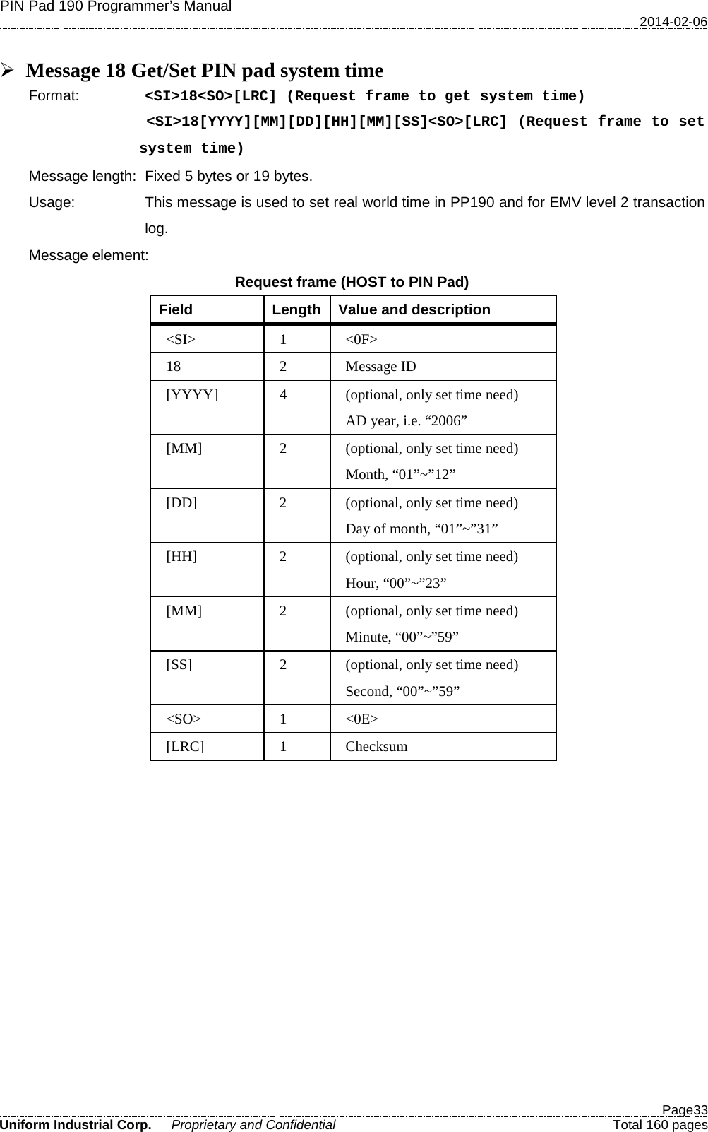 PIN Pad 190 Programmer’s Manual   2014-02-06  Page33 Uniform Industrial Corp. Proprietary and Confidential  Total 160 pages   Message 18 Get/Set PIN pad system time Format:   &lt;SI&gt;18&lt;SO&gt;[LRC] (Request frame to get system time) &lt;SI&gt;18[YYYY][MM][DD][HH][MM][SS]&lt;SO&gt;[LRC] (Request frame to set system time) Message length: Fixed 5 bytes or 19 bytes. Usage: This message is used to set real world time in PP190 and for EMV level 2 transaction log.   Message element: Request frame (HOST to PIN Pad) Field  Length  Value and description &lt;SI&gt;  1  &lt;0F&gt; 18  2  Message ID [YYYY]  4  (optional, only set time need) AD year, i.e. “2006” [MM]  2  (optional, only set time need) Month, “01”~”12” [DD]  2  (optional, only set time need) Day of month, “01”~”31” [HH]  2  (optional, only set time need) Hour, “00”~”23” [MM]  2  (optional, only set time need) Minute, “00”~”59” [SS]  2  (optional, only set time need) Second, “00”~”59” &lt;SO&gt;  1  &lt;0E&gt; [LRC]  1  Checksum             