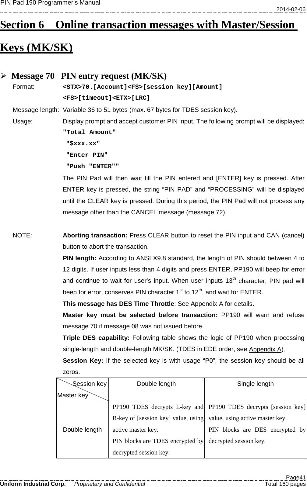 PIN Pad 190 Programmer’s Manual   2014-02-06  Page41 Uniform Industrial Corp. Proprietary and Confidential  Total 160 pages Section 6    Online transaction messages with Master/Session Keys (MK/SK)   Message 70 PIN entry request (MK/SK) Format:   &lt;STX&gt;70.[Account]&lt;FS&gt;[session key][Amount] &lt;FS&gt;[timeout]&lt;ETX&gt;[LRC] Message length: Variable 36 to 51 bytes (max. 67 bytes for TDES session key). Usage: Display prompt and accept customer PIN input. The following prompt will be displayed:  &quot;Total Amount&quot;  &quot;$xxx.xx&quot;  &quot;Enter PIN&quot;  &quot;Push &quot;ENTER&quot;&quot;  The PIN Pad will then wait till the PIN entered and [ENTER]  key is pressed. After ENTER key is pressed, the string “PIN PAD” and “PROCESSING” will be displayed until the CLEAR key is pressed. During this period, the PIN Pad will not process any message other than the CANCEL message (message 72).  NOTE: Aborting transaction: Press CLEAR button to reset the PIN input and CAN (cancel) button to abort the transaction. PIN length: According to ANSI X9.8 standard, the length of PIN should between 4 to 12 digits. If user inputs less than 4 digits and press ENTER, PP190 will beep for error and continue to wait for user’s input. When user inputs 13th character, PIN pad will beep for error, conserves PIN character 1st to 12th, and wait for ENTER. This message has DES Time Throttle: See Appendix A for details. Master key must be selected before transaction: PP190 will warn and refuse message 70 if message 08 was not issued before. Triple DES capability: Following table shows the logic of PP190 when processing single-length and double-length MK/SK. (TDES in EDE order, see Appendix A).  Session Key: If the selected key is with usage “P0”, the session key should be all zeros.  Session key Master key Double length Single length Double length PP190 TDES decrypts L-key and R-key of [session key] value, using active master key. PIN blocks are TDES encrypted by decrypted session key. PP190 TDES decrypts [session key] value, using active master key. PIN blocks are DES  encrypted by decrypted session key. 