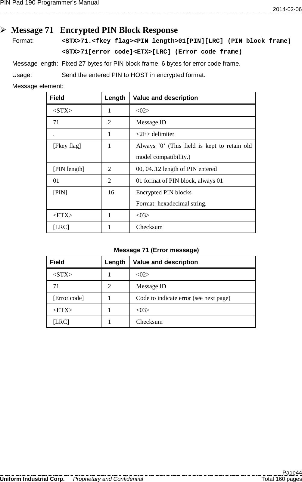 PIN Pad 190 Programmer’s Manual   2014-02-06  Page44 Uniform Industrial Corp. Proprietary and Confidential  Total 160 pages   Message 71 Encrypted PIN Block Response Format:   &lt;STX&gt;71.&lt;fkey flag&gt;&lt;PIN length&gt;01[PIN][LRC] (PIN block frame) &lt;STX&gt;71[error code]&lt;ETX&gt;[LRC] (Error code frame) Message length: Fixed 27 bytes for PIN block frame, 6 bytes for error code frame. Usage: Send the entered PIN to HOST in encrypted format. Message element:   Field  Length  Value and description &lt;STX&gt;  1  &lt;02&gt; 71  2  Message ID .  1  &lt;2E&gt; delimiter [Fkey flag]  1  Always  ‘0’  (This field is kept to retain old model compatibility.) [PIN length]  2  00, 04..12 length of PIN entered 01  2  01 format of PIN block, always 01 [PIN] 16  Encrypted PIN blocks Format: hexadecimal string. &lt;ETX&gt;  1  &lt;03&gt; [LRC]  1  Checksum  Message 71 (Error message) Field  Length  Value and description &lt;STX&gt;  1  &lt;02&gt; 71  2  Message ID [Error code]  1  Code to indicate error (see next page) &lt;ETX&gt;  1  &lt;03&gt; [LRC]  1  Checksum  