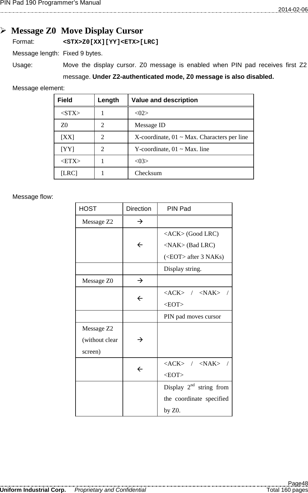 PIN Pad 190 Programmer’s Manual   2014-02-06  Page48 Uniform Industrial Corp. Proprietary and Confidential  Total 160 pages   Message Z0  Move Display Cursor Format:   &lt;STX&gt;Z0[XX][YY]&lt;ETX&gt;[LRC] Message length: Fixed 9 bytes. Usage: Move the display cursor.  Z0 message is enabled when PIN pad receives first Z2 message. Under Z2-authenticated mode, Z0 message is also disabled. Message element:   Field  Length  Value and description &lt;STX&gt;  1  &lt;02&gt; Z0  2  Message ID [XX]  2  X-coordinate, 01 ~ Max. Characters per line [YY]  2  Y-coordinate, 01 ~ Max. line &lt;ETX&gt;  1  &lt;03&gt; [LRC]  1  Checksum  Message flow: HOST Direction   PIN Pad Message Z2      &lt;ACK&gt; (Good LRC) &lt;NAK&gt; (Bad LRC) (&lt;EOT&gt; after 3 NAKs)     Display string. Message Z0     &lt;ACK&gt;  /  &lt;NAK&gt;  / &lt;EOT&gt;       PIN pad moves cursor Message Z2 (without clear screen)     &lt;ACK&gt;  /  &lt;NAK&gt;  / &lt;EOT&gt;     Display 2nd string from the coordinate specified by Z0.  