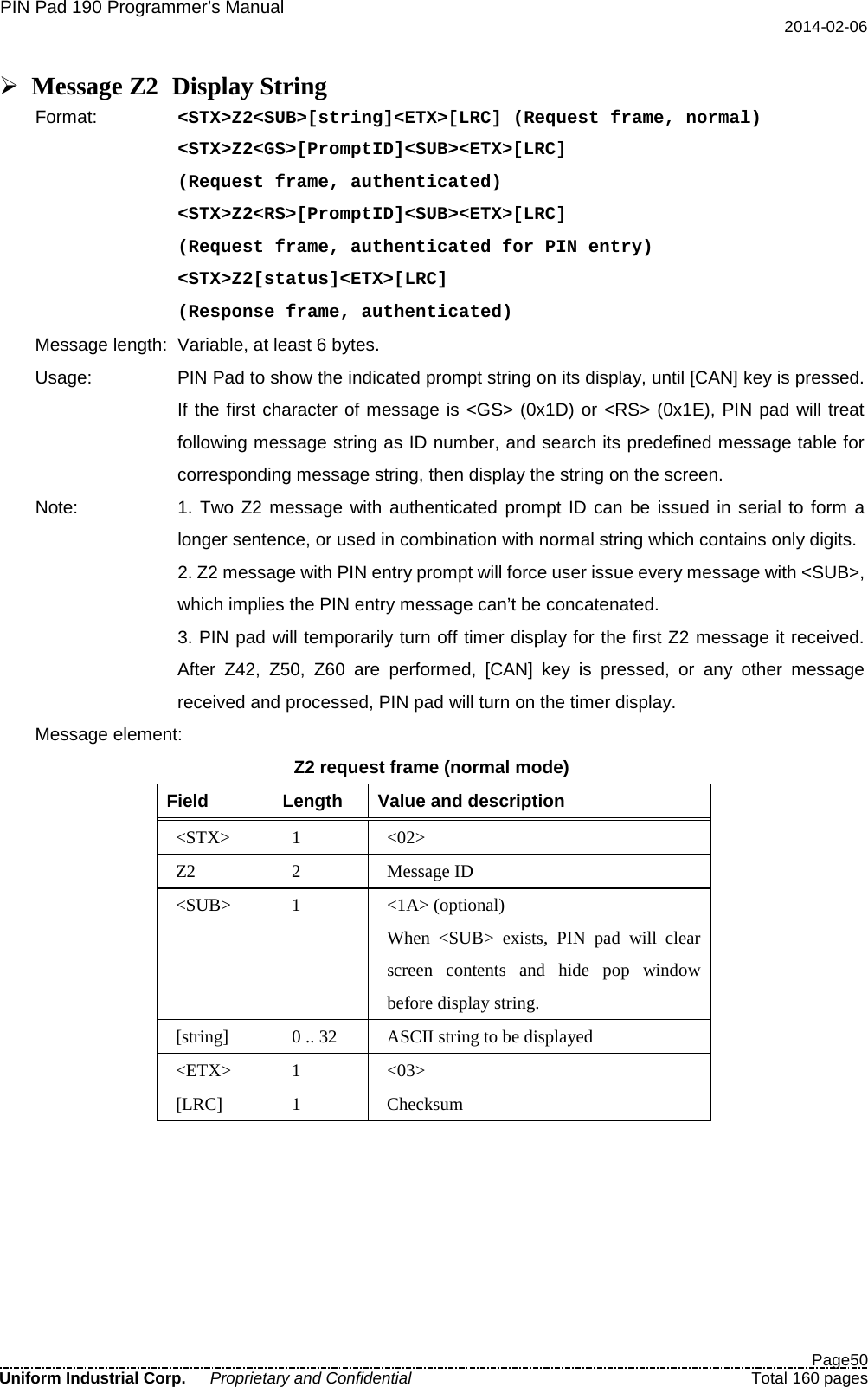 PIN Pad 190 Programmer’s Manual   2014-02-06  Page50 Uniform Industrial Corp. Proprietary and Confidential  Total 160 pages   Message Z2 Display String Format:   &lt;STX&gt;Z2&lt;SUB&gt;[string]&lt;ETX&gt;[LRC] (Request frame, normal) &lt;STX&gt;Z2&lt;GS&gt;[PromptID]&lt;SUB&gt;&lt;ETX&gt;[LRC]  (Request frame, authenticated) &lt;STX&gt;Z2&lt;RS&gt;[PromptID]&lt;SUB&gt;&lt;ETX&gt;[LRC]  (Request frame, authenticated for PIN entry) &lt;STX&gt;Z2[status]&lt;ETX&gt;[LRC]  (Response frame, authenticated) Message length: Variable, at least 6 bytes. Usage: PIN Pad to show the indicated prompt string on its display, until [CAN] key is pressed. If the first character of message is &lt;GS&gt; (0x1D) or &lt;RS&gt; (0x1E), PIN pad will treat following message string as ID number, and search its predefined message table for corresponding message string, then display the string on the screen. Note: 1. Two Z2 message with authenticated prompt ID can be issued in serial to form a longer sentence, or used in combination with normal string which contains only digits. 2. Z2 message with PIN entry prompt will force user issue every message with &lt;SUB&gt;, which implies the PIN entry message can’t be concatenated.   3. PIN pad will temporarily turn off timer display for the first Z2 message it received. After Z42, Z50, Z60 are performed, [CAN] key is pressed, or any other message received and processed, PIN pad will turn on the timer display. Message element:   Z2 request frame (normal mode) Field  Length  Value and description &lt;STX&gt;  1  &lt;02&gt; Z2  2  Message ID &lt;SUB&gt;  1  &lt;1A&gt; (optional) When &lt;SUB&gt; exists, PIN pad will clear screen contents and hide pop window before display string. [string]  0 .. 32 ASCII string to be displayed &lt;ETX&gt;  1  &lt;03&gt; [LRC]  1  Checksum  