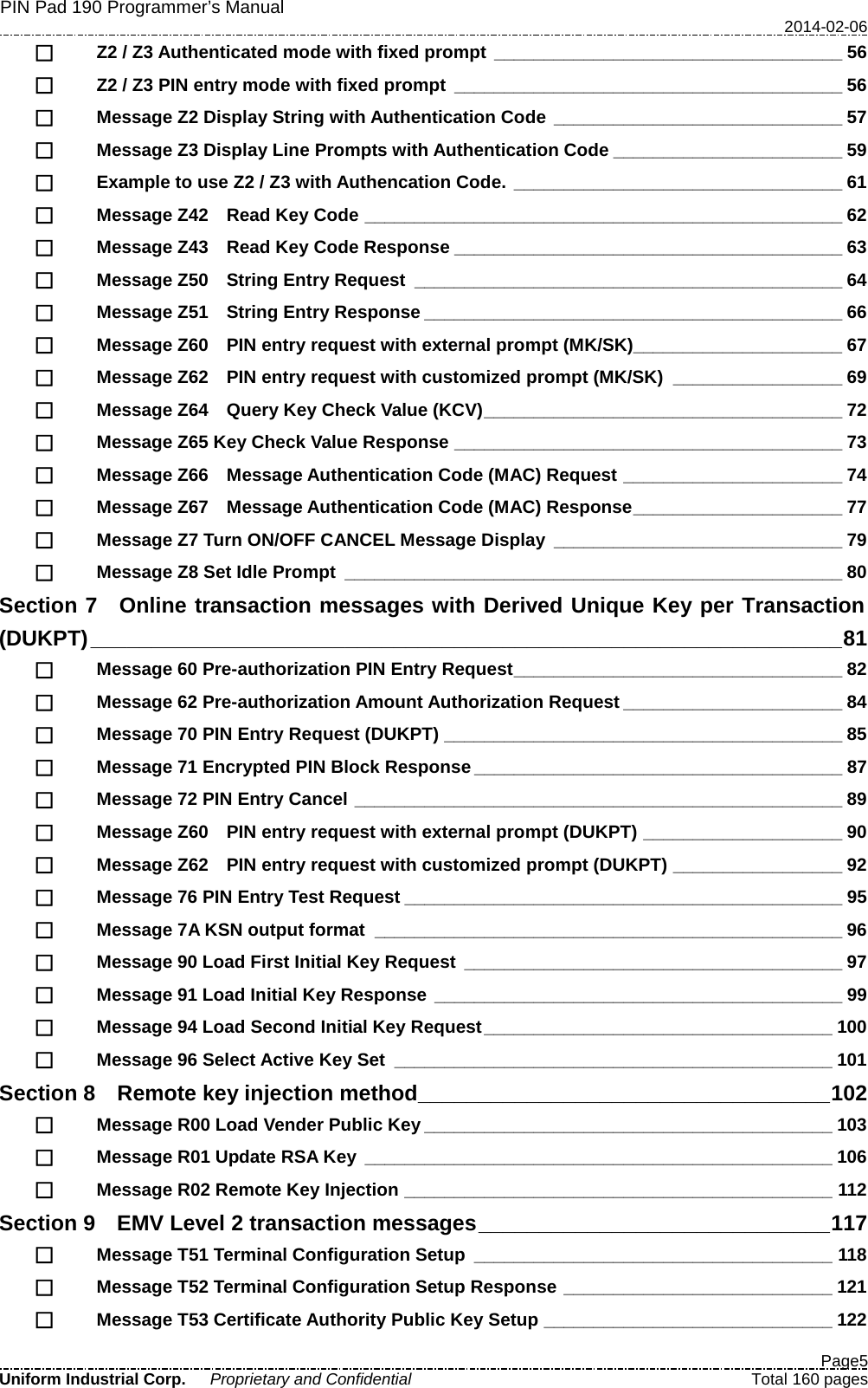 PIN Pad 190 Programmer’s Manual   2014-02-06  Page5 Uniform Industrial Corp. Proprietary and Confidential  Total 160 pages  Z2 / Z3 Authenticated mode with fixed prompt ___________________________________ 56  Z2 / Z3 PIN entry mode with fixed prompt _______________________________________ 56  Message Z2 Display String with Authentication Code _____________________________ 57  Message Z3 Display Line Prompts with Authentication Code _______________________ 59  Example to use Z2 / Z3 with Authencation Code. _________________________________ 61  Message Z42    Read Key Code ________________________________________________ 62  Message Z43    Read Key Code Response _______________________________________ 63  Message Z50    String Entry Request ___________________________________________ 64  Message Z51    String Entry Response __________________________________________ 66  Message Z60    PIN entry request with external prompt (MK/SK)_____________________ 67  Message Z62    PIN entry request with customized prompt (MK/SK) _________________ 69  Message Z64    Query Key Check Value (KCV) ____________________________________ 72  Message Z65 Key Check Value Response _______________________________________ 73  Message Z66    Message Authentication Code (MAC) Request ______________________ 74  Message Z67    Message Authentication Code (MAC) Response _____________________ 77  Message Z7 Turn ON/OFF CANCEL Message Display _____________________________ 79  Message Z8 Set Idle Prompt __________________________________________________ 80 Section 7  Online transaction messages with Derived Unique Key per Transaction (DUKPT) ______________________________________________________________ 81  Message 60 Pre-authorization PIN Entry Request _________________________________ 82  Message 62 Pre-authorization Amount Authorization Request ______________________ 84  Message 70 PIN Entry Request (DUKPT) ________________________________________ 85  Message 71 Encrypted PIN Block Response _____________________________________ 87  Message 72 PIN Entry Cancel _________________________________________________ 89  Message Z60    PIN entry request with external prompt (DUKPT) ____________________ 90  Message Z62    PIN entry request with customized prompt (DUKPT) _________________ 92  Message 76 PIN Entry Test Request ____________________________________________ 95  Message 7A KSN output format _______________________________________________ 96  Message 90 Load First Initial Key Request ______________________________________ 97  Message 91 Load Initial Key Response _________________________________________ 99  Message 94 Load Second Initial Key Request ___________________________________ 100  Message 96 Select Active Key Set ____________________________________________ 101 Section 8    Remote key injection method __________________________________ 102  Message R00 Load Vender Public Key _________________________________________ 103  Message R01 Update RSA Key _______________________________________________ 106  Message R02 Remote Key Injection ___________________________________________ 112 Section 9    EMV Level 2 transaction messages _____________________________ 117  Message T51 Terminal Configuration Setup ____________________________________ 118  Message T52 Terminal Configuration Setup Response ___________________________ 121  Message T53 Certificate Authority Public Key Setup _____________________________ 122 