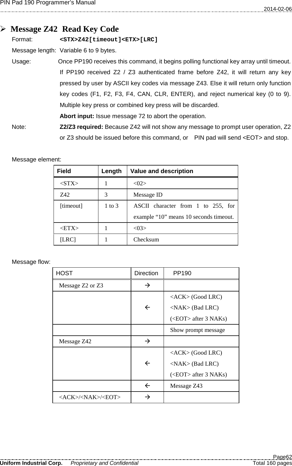 PIN Pad 190 Programmer’s Manual   2014-02-06  Page62 Uniform Industrial Corp. Proprietary and Confidential  Total 160 pages   Message Z42   Read Key Code Format:   &lt;STX&gt;Z42[timeout]&lt;ETX&gt;[LRC] Message length: Variable 6 to 9 bytes. Usage: Once PP190 receives this command, it begins polling functional key array until timeout.   If  PP190 received Z2 / Z3 authenticated frame before Z42, it will return any key pressed by user by ASCII key codes via message Z43. Else it will return only function key codes (F1, F2, F3, F4, CAN, CLR, ENTER), and reject numerical key (0 to 9). Multiple key press or combined key press will be discarded. Abort input: Issue message 72 to abort the operation. Note: Z2/Z3 required: Because Z42 will not show any message to prompt user operation, Z2 or Z3 should be issued before this command, or   PIN pad will send &lt;EOT&gt; and stop.    Message element:   Field  Length  Value and description &lt;STX&gt;  1  &lt;02&gt; Z42  3  Message ID [timeout] 1 to 3 ASCII character from 1 to 255, for example “10” means 10 seconds timeout. &lt;ETX&gt;  1  &lt;03&gt; [LRC]  1  Checksum  Message flow: HOST Direction   PP190 Message Z2 or Z3     &lt;ACK&gt; (Good LRC) &lt;NAK&gt; (Bad LRC) (&lt;EOT&gt; after 3 NAKs)     Show prompt message Message Z42      &lt;ACK&gt; (Good LRC) &lt;NAK&gt; (Bad LRC) (&lt;EOT&gt; after 3 NAKs)   Message Z43 &lt;ACK&gt;/&lt;NAK&gt;/&lt;EOT&gt;    