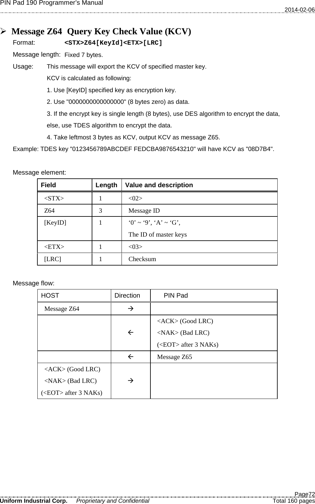 PIN Pad 190 Programmer’s Manual   2014-02-06  Page72 Uniform Industrial Corp. Proprietary and Confidential  Total 160 pages   Message Z64   Query Key Check Value (KCV) Format:   &lt;STX&gt;Z64[KeyId]&lt;ETX&gt;[LRC] Message length: Fixed 7 bytes. Usage: This message will export the KCV of specified master key. KCV is calculated as following: 1. Use [KeyID] specified key as encryption key. 2. Use &quot;0000000000000000&quot; (8 bytes zero) as data. 3. If the encrypt key is single length (8 bytes), use DES algorithm to encrypt the data, else, use TDES algorithm to encrypt the data. 4. Take leftmost 3 bytes as KCV, output KCV as message Z65. Example: TDES key &quot;0123456789ABCDEF FEDCBA9876543210&quot; will have KCV as &quot;08D7B4&quot;.  Message element: Field  Length  Value and description &lt;STX&gt;  1  &lt;02&gt; Z64  3  Message ID [KeyID]  1  ‘0’ ~ ‘9’, ‘A’ ~ ‘G’, The ID of master keys &lt;ETX&gt;  1  &lt;03&gt; [LRC]  1  Checksum  Message flow: HOST Direction    PIN Pad Message Z64     &lt;ACK&gt; (Good LRC) &lt;NAK&gt; (Bad LRC) (&lt;EOT&gt; after 3 NAKs)   Message Z65 &lt;ACK&gt; (Good LRC) &lt;NAK&gt; (Bad LRC) (&lt;EOT&gt; after 3 NAKs)     