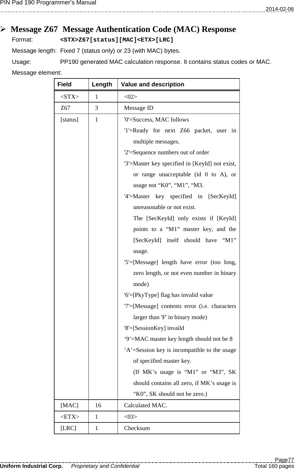 PIN Pad 190 Programmer’s Manual   2014-02-06  Page77 Uniform Industrial Corp. Proprietary and Confidential  Total 160 pages   Message Z67   Message Authentication Code (MAC) Response Format:   &lt;STX&gt;Z67[status][MAC]&lt;ETX&gt;[LRC] Message length: Fixed 7 (status only) or 23 (with MAC) bytes. Usage: PP190 generated MAC calculation response. It contains status codes or MAC. Message element:   Field  Length  Value and description &lt;STX&gt;  1  &lt;02&gt; Z67  3  Message ID [status]  1  &apos;0&apos;=Success, MAC follows &apos;1&apos;=Ready for next Z66 packet, user in multiple messages. &apos;2&apos;=Sequence numbers out of order &apos;3&apos;=Master key specified in [KeyId] not exist, or range unacceptable (id 0 to A), or usage not “K0”, “M1”, “M3. &apos;4&apos;=Master key specified in [SecKeyId] unreasonable or not exist.   The [SecKeyId] only exists if [KeyId] points to a “M1” master key, and the [SecKeyId] itself should have “M1” usage. &apos;5&apos;=[Message] length have error (too long, zero length, or not even number in binary mode) &apos;6&apos;=[PkyType] flag has invalid value &apos;7&apos;=[Message] contents error (i.e. characters larger than &apos;F&apos; in binary mode) &apos;8&apos;=[SessionKey] invaild ‘9’=MAC master key length should not be 8 ‘A’=Session key is incompatible to the usage of specified master key. (If MK’s usage is “M1”  or  “M3”, SK should contains all zero, if MK’s usage is “K0”, SK should not be zero.) [MAC] 16 Calculated MAC. &lt;ETX&gt;  1  &lt;03&gt; [LRC]  1  Checksum  