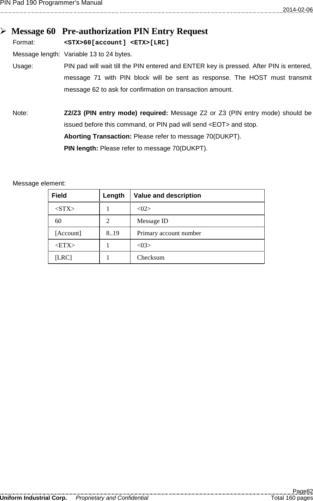 PIN Pad 190 Programmer’s Manual   2014-02-06  Page82 Uniform Industrial Corp. Proprietary and Confidential  Total 160 pages   Message 60 Pre-authorization PIN Entry Request Format:   &lt;STX&gt;60[account] &lt;ETX&gt;[LRC] Message length: Variable 13 to 24 bytes. Usage: PIN pad will wait till the PIN entered and ENTER key is pressed. After PIN is entered, message 71 with PIN block will be sent as response. The HOST must transmit message 62 to ask for confirmation on transaction amount.  Note: Z2/Z3 (PIN entry mode) required: Message Z2 or Z3 (PIN entry mode) should be issued before this command, or PIN pad will send &lt;EOT&gt; and stop. Aborting Transaction: Please refer to message 70(DUKPT). PIN length: Please refer to message 70(DUKPT).     Message element:   Field  Length  Value and description &lt;STX&gt;  1  &lt;02&gt; 60  2  Message ID [Account] 8..19 Primary account number &lt;ETX&gt;  1  &lt;03&gt; [LRC]  1  Checksum  
