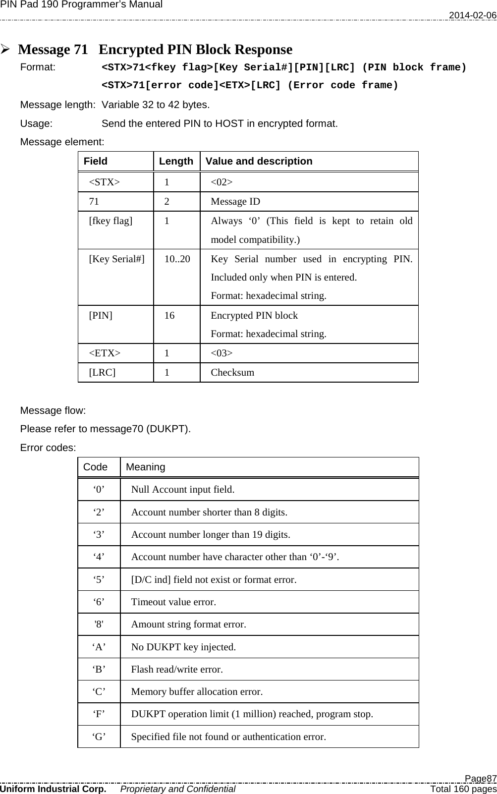 PIN Pad 190 Programmer’s Manual   2014-02-06  Page87 Uniform Industrial Corp. Proprietary and Confidential  Total 160 pages   Message 71 Encrypted PIN Block Response Format:   &lt;STX&gt;71&lt;fkey flag&gt;[Key Serial#][PIN][LRC] (PIN block frame) &lt;STX&gt;71[error code]&lt;ETX&gt;[LRC] (Error code frame) Message length: Variable 32 to 42 bytes. Usage: Send the entered PIN to HOST in encrypted format. Message element: Field  Length  Value and description &lt;STX&gt;  1  &lt;02&gt; 71  2  Message ID [fkey flag]  1  Always  ‘0’ (This field is kept to retain old model compatibility.) [Key Serial#] 10..20 Key Serial number used in encrypting PIN. Included only when PIN is entered. Format: hexadecimal string. [PIN] 16  Encrypted PIN block Format: hexadecimal string. &lt;ETX&gt;  1  &lt;03&gt; [LRC]  1  Checksum  Message flow:   Please refer to message70 (DUKPT). Error codes: Code Meaning ‘0’ Null Account input field. ‘2’ Account number shorter than 8 digits. ‘3’ Account number longer than 19 digits. ‘4’ Account number have character other than ‘0’-‘9’. ‘5’ [D/C ind] field not exist or format error. ‘6’  Timeout value error. &apos;8&apos; Amount string format error. ‘A’ No DUKPT key injected. ‘B’ Flash read/write error. ‘C’ Memory buffer allocation error. ‘F’ DUKPT operation limit (1 million) reached, program stop. ‘G’  Specified file not found or authentication error. 