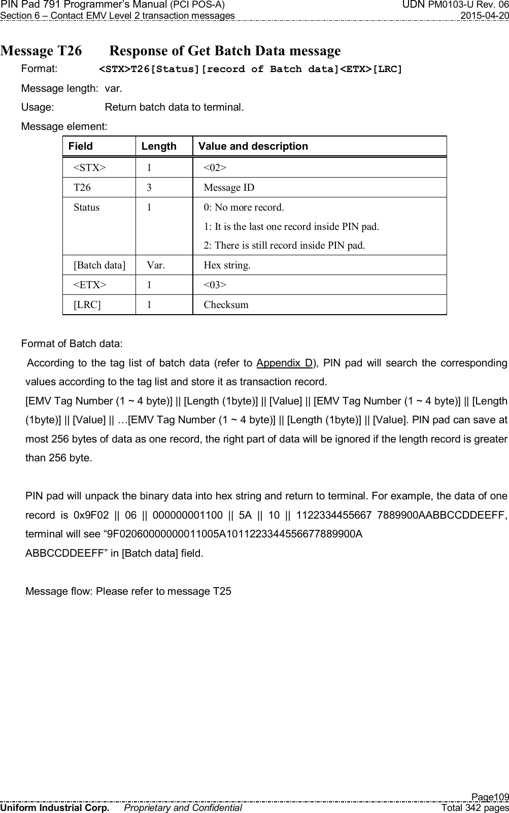 PIN Pad 791 Programmer’s Manual (PCI POS-A)  UDN PM0103-U Rev. 06 Section 6 – Contact EMV Level 2 transaction messages  2015-04-20   Page109 Uniform Industrial Corp.  Proprietary and Confidential  Total 342 pages  Message T26    Response of Get Batch Data message Format:  &lt;STX&gt;T26[Status][record of Batch data]&lt;ETX&gt;[LRC] Message length:  var. Usage:  Return batch data to terminal. Message element:   Field  Length  Value and description &lt;STX&gt;  1  &lt;02&gt; T26  3  Message ID Status  1  0: No more record. 1: It is the last one record inside PIN pad. 2: There is still record inside PIN pad. [Batch data]  Var.  Hex string. &lt;ETX&gt;  1  &lt;03&gt; [LRC]  1  Checksum  Format of Batch data: According to the tag list of  batch  data (refer to Appendix  D), PIN pad will  search  the  corresponding values according to the tag list and store it as transaction record. [EMV Tag Number (1 ~ 4 byte)] || [Length (1byte)] || [Value] || [EMV Tag Number (1 ~ 4 byte)] || [Length (1byte)] || [Value] || …[EMV Tag Number (1 ~ 4 byte)] || [Length (1byte)] || [Value]. PIN pad can save at most 256 bytes of data as one record, the right part of data will be ignored if the length record is greater than 256 byte.  PIN pad will unpack the binary data into hex string and return to terminal. For example, the data of one record  is  0x9F02  ||  06  ||  000000001100  ||  5A  ||  10  ||  1122334455667  7889900AABBCCDDEEFF, terminal will see “9F02060000000011005A1011223344556677889900A ABBCCDDEEFF” in [Batch data] field.  Message flow: Please refer to message T25  