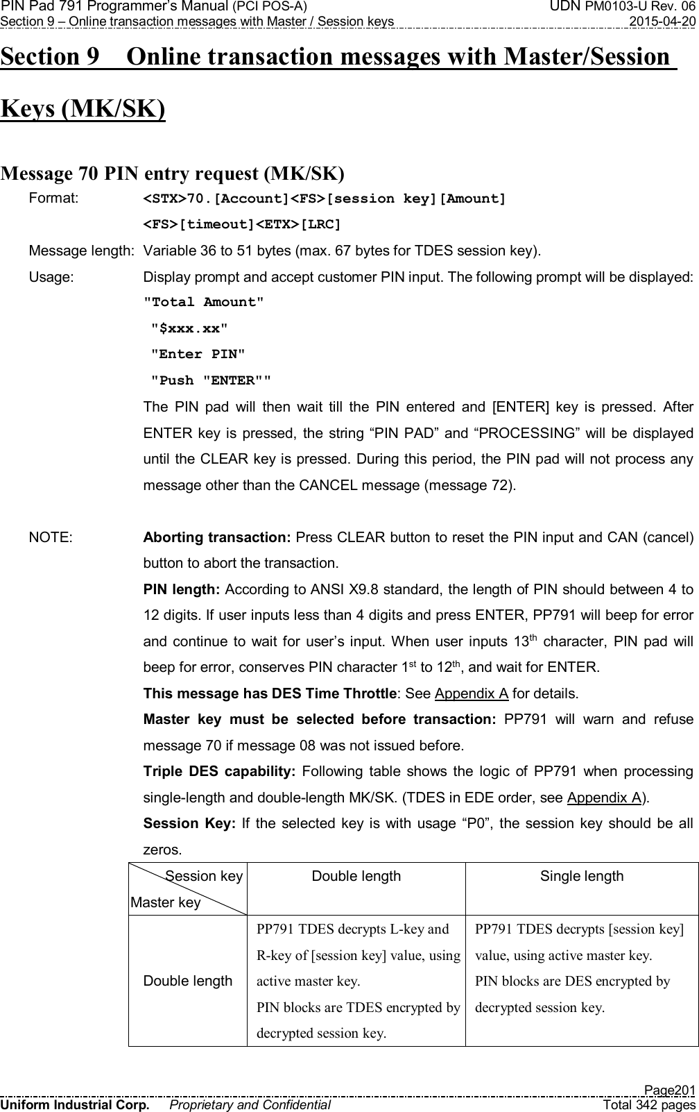 PIN Pad 791 Programmer’s Manual (PCI POS-A)  UDN PM0103-U Rev. 06 Section 9 – Online transaction messages with Master / Session keys  2015-04-20   Page201 Uniform Industrial Corp.  Proprietary and Confidential  Total 342 pages Section 9    Online transaction messages with Master/Session Keys (MK/SK)  Message 70 PIN entry request (MK/SK) Format:    &lt;STX&gt;70.[Account]&lt;FS&gt;[session key][Amount] &lt;FS&gt;[timeout]&lt;ETX&gt;[LRC] Message length:  Variable 36 to 51 bytes (max. 67 bytes for TDES session key). Usage:  Display prompt and accept customer PIN input. The following prompt will be displayed:  &quot;Total Amount&quot;  &quot;$xxx.xx&quot;  &quot;Enter PIN&quot;  &quot;Push &quot;ENTER&quot;&quot;   The  PIN  pad  will  then  wait  till  the  PIN  entered  and  [ENTER]  key  is  pressed.  After ENTER  key  is  pressed, the string “PIN  PAD” and  “PROCESSING” will  be  displayed until the CLEAR key is pressed. During this period, the PIN pad will not process any message other than the CANCEL message (message 72).  NOTE:  Aborting transaction: Press CLEAR button to reset the PIN input and CAN (cancel) button to abort the transaction. PIN length: According to ANSI X9.8 standard, the length of PIN should between 4 to 12 digits. If user inputs less than 4 digits and press ENTER, PP791 will beep for error and continue to wait for user’s input. When user inputs 13th  character,  PIN  pad will beep for error, conserves PIN character 1st to 12th, and wait for ENTER. This message has DES Time Throttle: See Appendix A for details. Master  key  must  be  selected  before  transaction:  PP791  will  warn  and  refuse message 70 if message 08 was not issued before. Triple  DES  capability: Following  table  shows  the  logic  of  PP791  when  processing single-length and double-length MK/SK. (TDES in EDE order, see Appendix A).  Session  Key: If  the selected  key is  with usage “P0”,  the  session  key  should be all zeros.   Session key Master key Double length  Single length Double length PP791 TDES decrypts L-key and R-key of [session key] value, using active master key. PIN blocks are TDES encrypted by decrypted session key. PP791 TDES decrypts [session key] value, using active master key. PIN blocks are DES encrypted by decrypted session key. 