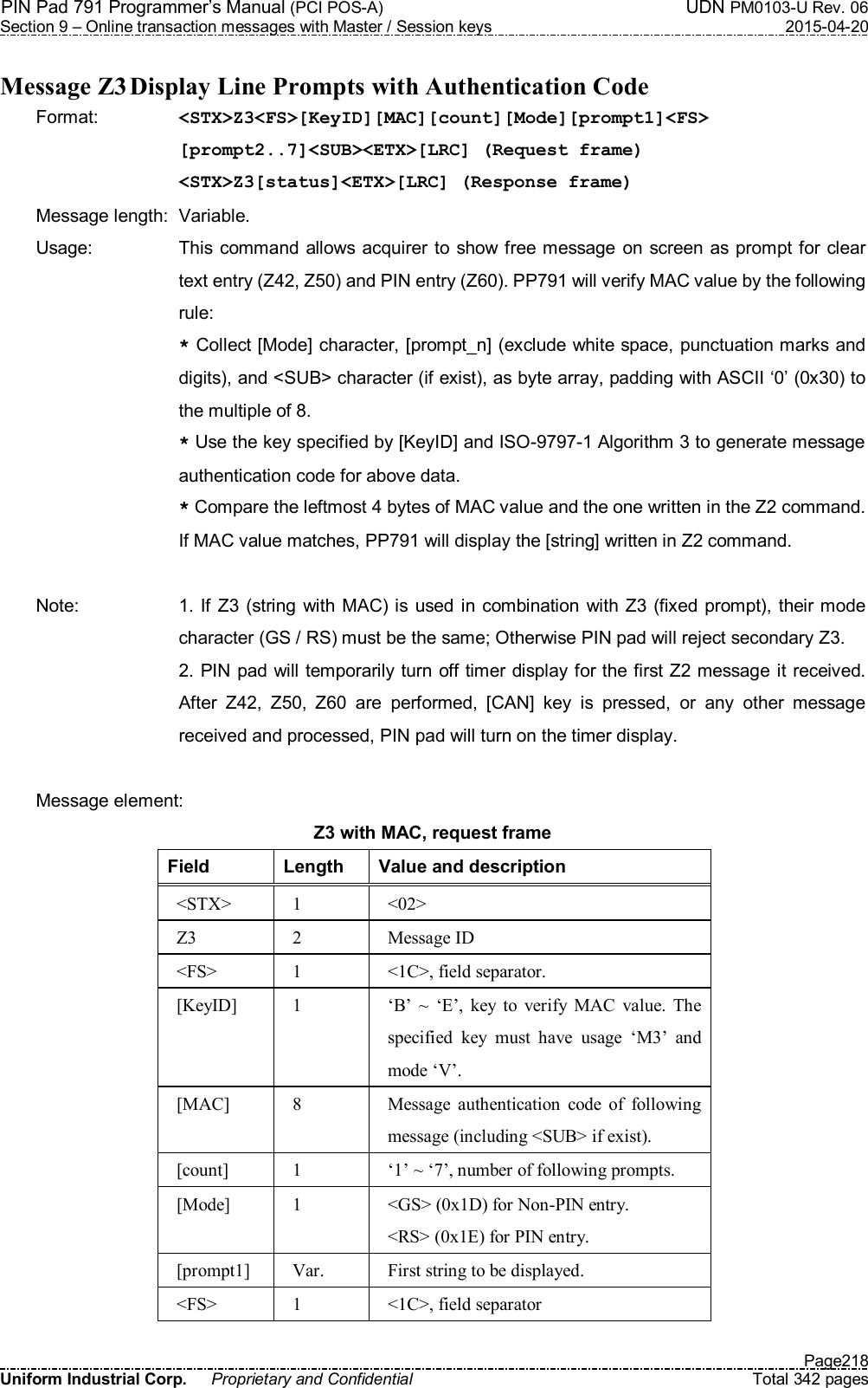 PIN Pad 791 Programmer’s Manual (PCI POS-A)  UDN PM0103-U Rev. 06 Section 9 – Online transaction messages with Master / Session keys  2015-04-20   Page218 Uniform Industrial Corp.  Proprietary and Confidential  Total 342 pages  Message Z3 Display Line Prompts with Authentication Code Format:    &lt;STX&gt;Z3&lt;FS&gt;[KeyID][MAC][count][Mode][prompt1]&lt;FS&gt; [prompt2..7]&lt;SUB&gt;&lt;ETX&gt;[LRC] (Request frame) &lt;STX&gt;Z3[status]&lt;ETX&gt;[LRC] (Response frame) Message length:  Variable. Usage:  This command allows  acquirer to show free message on screen as prompt for  clear text entry (Z42, Z50) and PIN entry (Z60). PP791 will verify MAC value by the following rule: * Collect [Mode] character, [prompt_n] (exclude white space, punctuation marks and digits), and &lt;SUB&gt; character (if exist), as byte array, padding with ASCII ‘0’ (0x30) to the multiple of 8. * Use the key specified by [KeyID] and ISO-9797-1 Algorithm 3 to generate message authentication code for above data. * Compare the leftmost 4 bytes of MAC value and the one written in the Z2 command. If MAC value matches, PP791 will display the [string] written in Z2 command.  Note:  1. If  Z3 (string with  MAC) is used in combination with  Z3 (fixed prompt), their mode character (GS / RS) must be the same; Otherwise PIN pad will reject secondary Z3. 2. PIN pad will temporarily turn off timer display for the first Z2 message it received. After  Z42,  Z50,  Z60  are  performed,  [CAN]  key  is  pressed,  or  any  other  message received and processed, PIN pad will turn on the timer display.  Message element:   Z3 with MAC, request frame Field  Length  Value and description &lt;STX&gt;  1  &lt;02&gt; Z3  2  Message ID &lt;FS&gt;  1  &lt;1C&gt;, field separator. [KeyID]  1  ‘B’  ~  ‘E’,  key  to  verify  MAC  value.  The specified  key  must  have  usage  ‘M3’  and mode ‘V’.   [MAC]  8  Message  authentication  code  of  following message (including &lt;SUB&gt; if exist). [count]  1  ‘1’ ~ ‘7’, number of following prompts. [Mode]  1  &lt;GS&gt; (0x1D) for Non-PIN entry. &lt;RS&gt; (0x1E) for PIN entry. [prompt1]  Var.  First string to be displayed. &lt;FS&gt;  1  &lt;1C&gt;, field separator 