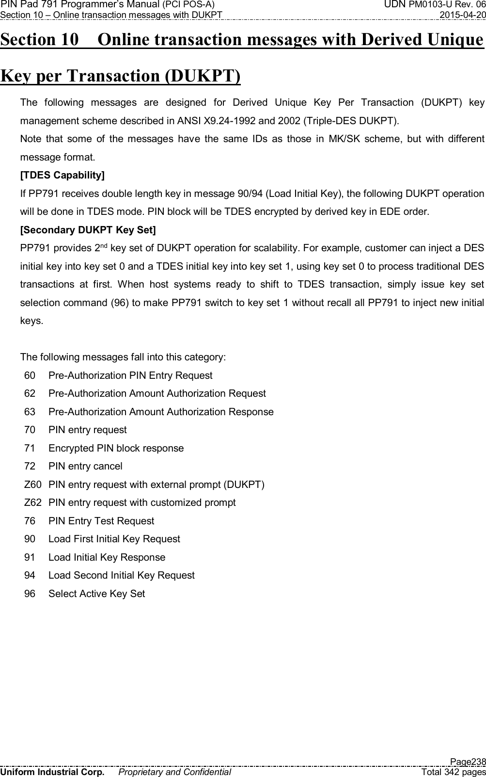 PIN Pad 791 Programmer’s Manual (PCI POS-A)  UDN PM0103-U Rev. 06 Section 10 – Online transaction messages with DUKPT  2015-04-20   Page238 Uniform Industrial Corp.  Proprietary and Confidential  Total 342 pages Section 10    Online transaction messages with Derived Unique Key per Transaction (DUKPT) The  following  messages  are  designed  for  Derived  Unique  Key  Per  Transaction  (DUKPT)  key management scheme described in ANSI X9.24-1992 and 2002 (Triple-DES DUKPT).   Note  that  some  of  the  messages  have  the  same  IDs  as  those  in  MK/SK  scheme,  but  with  different message format. [TDES Capability] If PP791 receives double length key in message 90/94 (Load Initial Key), the following DUKPT operation will be done in TDES mode. PIN block will be TDES encrypted by derived key in EDE order. [Secondary DUKPT Key Set] PP791 provides 2nd key set of DUKPT operation for scalability. For example, customer can inject a DES initial key into key set 0 and a TDES initial key into key set 1, using key set 0 to process traditional DES transactions  at  first.  When  host  systems  ready  to  shift  to  TDES  transaction,  simply  issue  key  set selection command (96) to make PP791 switch to key set 1 without recall all PP791 to inject new initial keys.    The following messages fall into this category:   60  Pre-Authorization PIN Entry Request   62  Pre-Authorization Amount Authorization Request   63  Pre-Authorization Amount Authorization Response   70  PIN entry request   71  Encrypted PIN block response   72  PIN entry cancel   Z60  PIN entry request with external prompt (DUKPT)   Z62  PIN entry request with customized prompt   76  PIN Entry Test Request   90  Load First Initial Key Request   91  Load Initial Key Response   94  Load Second Initial Key Request   96  Select Active Key Set     
