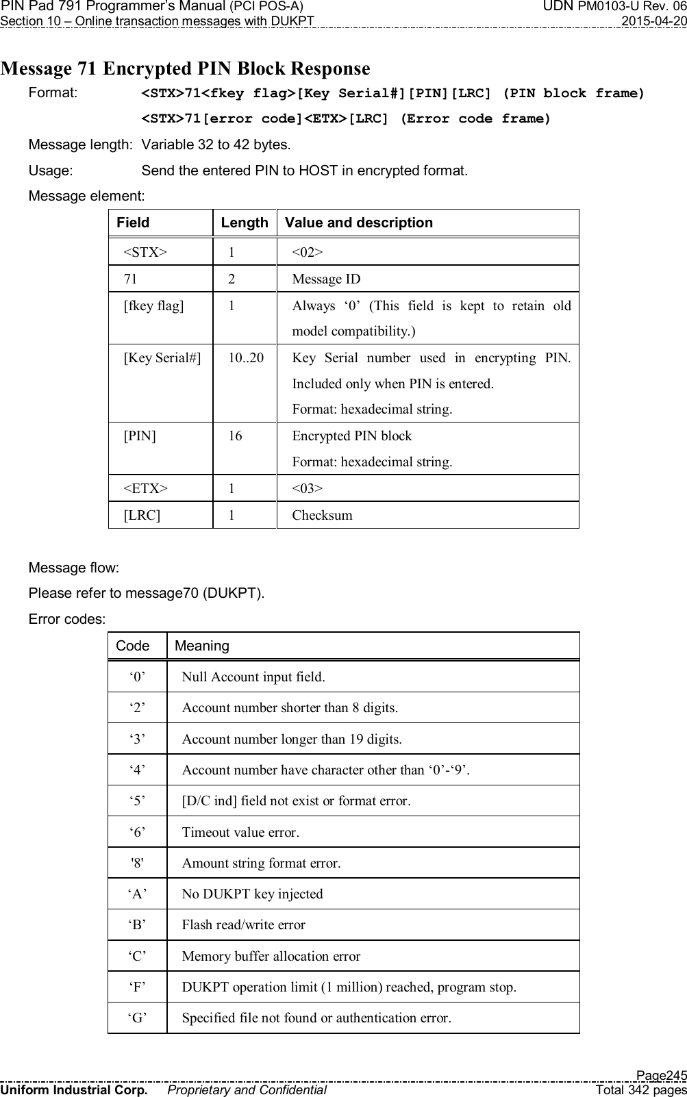 PIN Pad 791 Programmer’s Manual (PCI POS-A)  UDN PM0103-U Rev. 06 Section 10 – Online transaction messages with DUKPT  2015-04-20   Page245 Uniform Industrial Corp.  Proprietary and Confidential  Total 342 pages  Message 71 Encrypted PIN Block Response Format:    &lt;STX&gt;71&lt;fkey flag&gt;[Key Serial#][PIN][LRC] (PIN block frame) &lt;STX&gt;71[error code]&lt;ETX&gt;[LRC] (Error code frame) Message length:  Variable 32 to 42 bytes. Usage:  Send the entered PIN to HOST in encrypted format. Message element: Field  Length Value and description &lt;STX&gt;  1  &lt;02&gt; 71  2  Message ID [fkey flag]  1  Always  ‘0’  (This  field  is  kept  to  retain  old model compatibility.) [Key Serial#] 10..20  Key  Serial  number  used  in  encrypting  PIN. Included only when PIN is entered. Format: hexadecimal string. [PIN]  16  Encrypted PIN block Format: hexadecimal string. &lt;ETX&gt;  1  &lt;03&gt; [LRC]  1  Checksum  Message flow:   Please refer to message70 (DUKPT). Error codes: Code  Meaning ‘0’  Null Account input field. ‘2’  Account number shorter than 8 digits. ‘3’  Account number longer than 19 digits. ‘4’  Account number have character other than ‘0’-‘9’. ‘5’  [D/C ind] field not exist or format error. ‘6’  Timeout value error. &apos;8&apos;  Amount string format error. ‘A’  No DUKPT key injected ‘B’  Flash read/write error ‘C’  Memory buffer allocation error ‘F’  DUKPT operation limit (1 million) reached, program stop. ‘G’  Specified file not found or authentication error.  