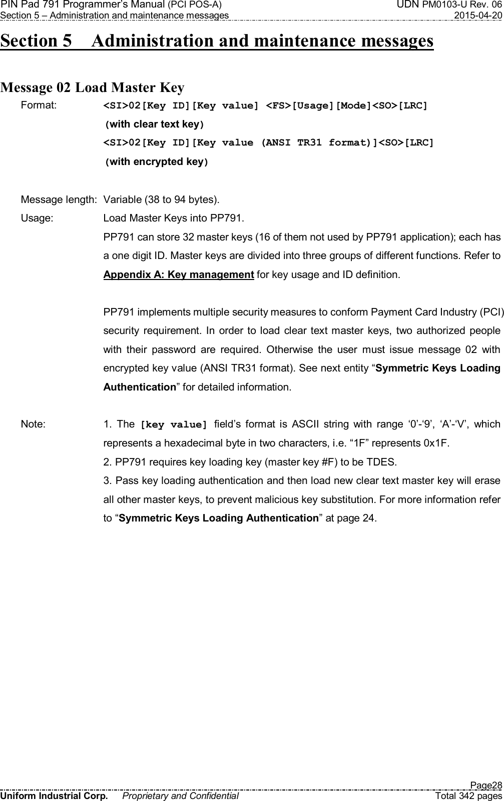 PIN Pad 791 Programmer’s Manual (PCI POS-A)  UDN PM0103-U Rev. 06 Section 5 – Administration and maintenance messages  2015-04-20   Page28 Uniform Industrial Corp.  Proprietary and Confidential  Total 342 pages Section 5    Administration and maintenance messages    Message 02 Load Master Key   Format:    &lt;SI&gt;02[Key ID][Key value] &lt;FS&gt;[Usage][Mode]&lt;SO&gt;[LRC]  (with clear text key) &lt;SI&gt;02[Key ID][Key value (ANSI TR31 format)]&lt;SO&gt;[LRC]  (with encrypted key)  Message length:  Variable (38 to 94 bytes). Usage:  Load Master Keys into PP791. PP791 can store 32 master keys (16 of them not used by PP791 application); each has a one digit ID. Master keys are divided into three groups of different functions. Refer to Appendix A: Key management for key usage and ID definition.    PP791 implements multiple security measures to conform Payment Card Industry (PCI) security  requirement.  In  order  to load clear text master keys, two  authorized people with  their  password  are  required.  Otherwise  the  user  must  issue  message  02  with encrypted key value (ANSI TR31 format). See next entity “Symmetric Keys Loading Authentication” for detailed information.  Note:  1.  The  [key value] field’s  format  is  ASCII  string  with  range  ‘0’-‘9’,  ‘A’-‘V’,  which represents a hexadecimal byte in two characters, i.e. “1F” represents 0x1F. 2. PP791 requires key loading key (master key #F) to be TDES. 3. Pass key loading authentication and then load new clear text master key will erase all other master keys, to prevent malicious key substitution. For more information refer to “Symmetric Keys Loading Authentication” at page 24. 