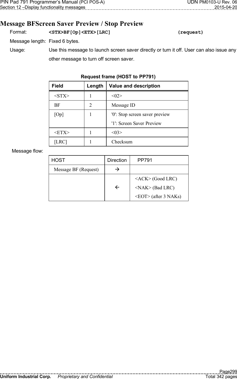 PIN Pad 791 Programmer’s Manual (PCI POS-A)  UDN PM0103-U Rev. 06 Section 12 –Display functionality messages  2015-04-20   Page299 Uniform Industrial Corp.  Proprietary and Confidential  Total 342 pages  Message BFScreen Saver Preview / Stop Preview Format:    &lt;STX&gt;BF[Op]&lt;ETX&gt;[LRC]            (request) Message length:  Fixed 6 bytes. Usage:  Use this message to launch screen saver directly or turn it off. User can also issue any other message to turn off screen saver.  Request frame (HOST to PP791) Field  Length Value and description &lt;STX&gt;  1  &lt;02&gt; BF  2  Message ID [Op]  1  &apos;0&apos;: Stop screen saver preview &apos;1&apos;: Screen Saver Preview &lt;ETX&gt;  1  &lt;03&gt; [LRC]  1  Checksum Message flow: HOST  Direction     PP791 Message BF (Request)      &lt;ACK&gt; (Good LRC) &lt;NAK&gt; (Bad LRC) &lt;EOT&gt; (after 3 NAKs)  