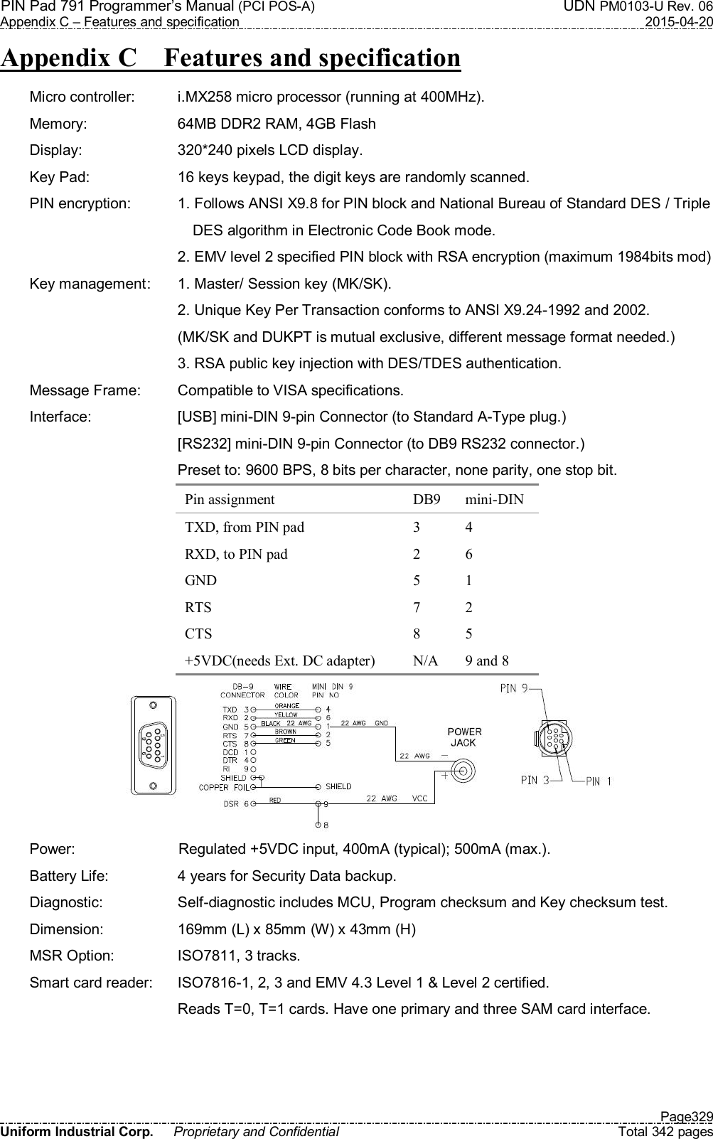 PIN Pad 791 Programmer’s Manual (PCI POS-A)  UDN PM0103-U Rev. 06 Appendix C – Features and specification  2015-04-20   Page329 Uniform Industrial Corp.  Proprietary and Confidential  Total 342 pages Appendix C    Features and specification Micro controller:    i.MX258 micro processor (running at 400MHz). Memory:    64MB DDR2 RAM, 4GB Flash Display:    320*240 pixels LCD display. Key Pad:    16 keys keypad, the digit keys are randomly scanned. PIN encryption:    1. Follows ANSI X9.8 for PIN block and National Bureau of Standard DES / Triple         DES algorithm in Electronic Code Book mode.   2. EMV level 2 specified PIN block with RSA encryption (maximum 1984bits mod) Key management :  1. Master/ Session key (MK/SK).   2. Unique Key Per Transaction conforms to ANSI X9.24-1992 and 2002.     (MK/SK and DUKPT is mutual exclusive, different message format needed.)   3. RSA public key injection with DES/TDES authentication. Message Frame:    Compatible to VISA specifications. Interface:    [USB] mini-DIN 9-pin Connector (to Standard A-Type plug.)   [RS232] mini-DIN 9-pin Connector (to DB9 RS232 connector.)   Preset to: 9600 BPS, 8 bits per character, none parity, one stop bit. Pin assignment  DB9  mini-DIN TXD, from PIN pad  3  4 RXD, to PIN pad  2  6 GND  5  1 RTS  7  2 CTS  8  5 +5VDC(needs Ext. DC adapter)  N/A  9 and 8  Power:  Regulated +5VDC input, 400mA (typical); 500mA (max.). Battery Life:    4 years for Security Data backup. Diagnostic:    Self-diagnostic includes MCU, Program checksum and Key checksum test. Dimension:    169mm (L) x 85mm (W) x 43mm (H) MSR Option:    ISO7811, 3 tracks. Smart card reader:  ISO7816-1, 2, 3 and EMV 4.3 Level 1 &amp; Level 2 certified.   Reads T=0, T=1 cards. Have one primary and three SAM card interface. 
