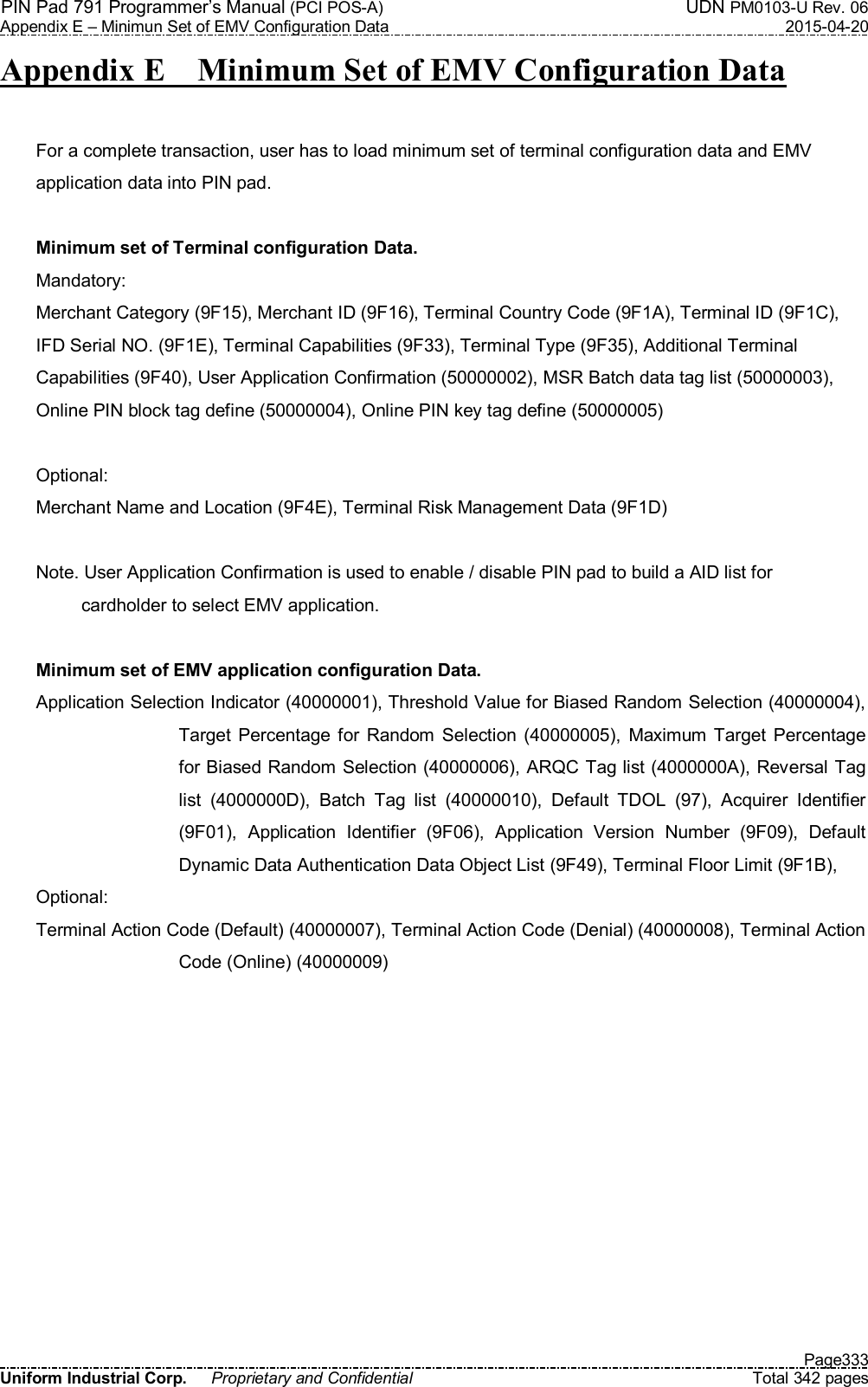 PIN Pad 791 Programmer’s Manual (PCI POS-A)    UDN PM0103-U Rev. 06 Appendix E – Minimun Set of EMV Configuration Data  2015-04-20   Page333 Uniform Industrial Corp.  Proprietary and Confidential  Total 342 pages Appendix E    Minimum Set of EMV Configuration Data  For a complete transaction, user has to load minimum set of terminal configuration data and EMV   application data into PIN pad.  Minimum set of Terminal configuration Data. Mandatory: Merchant Category (9F15), Merchant ID (9F16), Terminal Country Code (9F1A), Terminal ID (9F1C),   IFD Serial NO. (9F1E), Terminal Capabilities (9F33), Terminal Type (9F35), Additional Terminal   Capabilities (9F40), User Application Confirmation (50000002), MSR Batch data tag list (50000003),   Online PIN block tag define (50000004), Online PIN key tag define (50000005)  Optional: Merchant Name and Location (9F4E), Terminal Risk Management Data (9F1D)  Note. User Application Confirmation is used to enable / disable PIN pad to build a AID list for   cardholder to select EMV application.  Minimum set of EMV application configuration Data. Application Selection Indicator (40000001), Threshold Value for Biased Random Selection (40000004), Target Percentage for  Random  Selection  (40000005),  Maximum  Target Percentage for Biased Random Selection (40000006), ARQC Tag list (4000000A), Reversal Tag list  (4000000D),  Batch  Tag  list  (40000010),  Default  TDOL  (97),  Acquirer  Identifier (9F01),  Application  Identifier  (9F06),  Application  Version  Number  (9F09),  Default Dynamic Data Authentication Data Object List (9F49), Terminal Floor Limit (9F1B),   Optional: Terminal Action Code (Default) (40000007), Terminal Action Code (Denial) (40000008), Terminal Action Code (Online) (40000009)  
