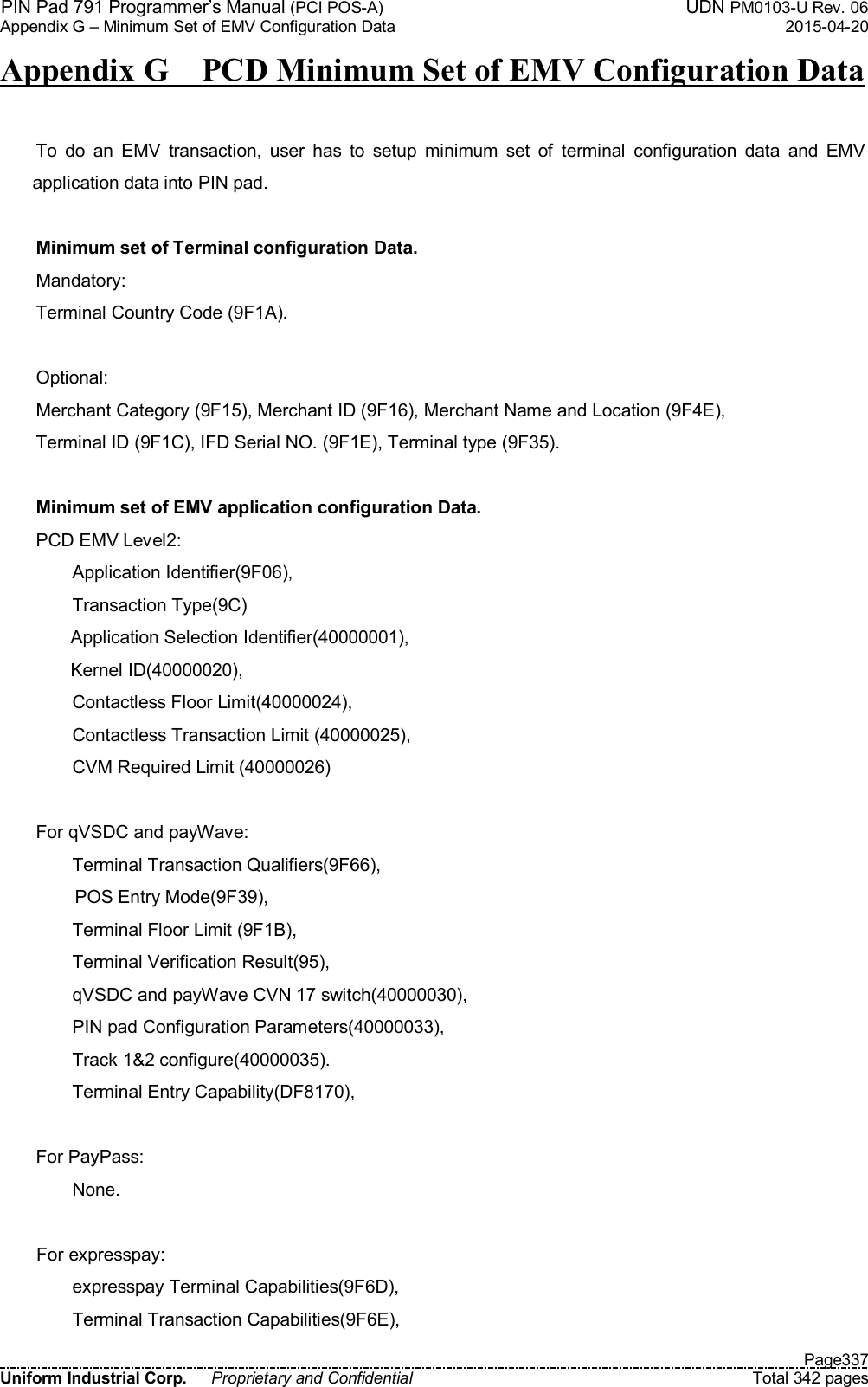 PIN Pad 791 Programmer’s Manual (PCI POS-A)  UDN PM0103-U Rev. 06 Appendix G – Minimum Set of EMV Configuration Data  2015-04-20   Page337 Uniform Industrial Corp.  Proprietary and Confidential  Total 342 pages Appendix G    PCD Minimum Set of EMV Configuration Data  To  do  an  EMV  transaction,  user  has  to  setup  minimum  set  of  terminal  configuration  data  and  EMV application data into PIN pad.  Minimum set of Terminal configuration Data. Mandatory: Terminal Country Code (9F1A).  Optional: Merchant Category (9F15), Merchant ID (9F16), Merchant Name and Location (9F4E), Terminal ID (9F1C), IFD Serial NO. (9F1E), Terminal type (9F35).  Minimum set of EMV application configuration Data. PCD EMV Level2: Application Identifier(9F06), Transaction Type(9C) Application Selection Identifier(40000001), Kernel ID(40000020),         Contactless Floor Limit(40000024), Contactless Transaction Limit (40000025), CVM Required Limit (40000026)  For qVSDC and payWave: Terminal Transaction Qualifiers(9F66), POS Entry Mode(9F39), Terminal Floor Limit (9F1B), Terminal Verification Result(95), qVSDC and payWave CVN 17 switch(40000030), PIN pad Configuration Parameters(40000033), Track 1&amp;2 configure(40000035). Terminal Entry Capability(DF8170),  For PayPass: None.  For expresspay: expresspay Terminal Capabilities(9F6D), Terminal Transaction Capabilities(9F6E), 
