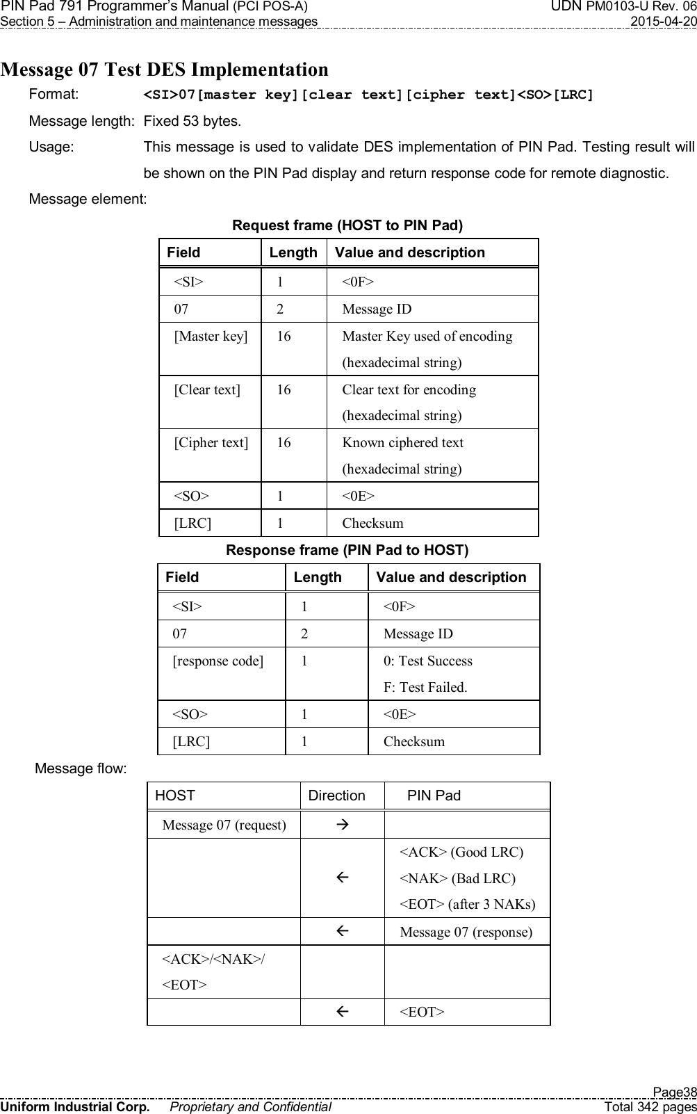 PIN Pad 791 Programmer’s Manual (PCI POS-A)  UDN PM0103-U Rev. 06 Section 5 – Administration and maintenance messages  2015-04-20   Page38 Uniform Industrial Corp.  Proprietary and Confidential  Total 342 pages  Message 07 Test DES Implementation Format:    &lt;SI&gt;07[master key][clear text][cipher text]&lt;SO&gt;[LRC] Message length:  Fixed 53 bytes. Usage:  This message is used to validate DES implementation of PIN Pad. Testing result will be shown on the PIN Pad display and return response code for remote diagnostic. Message element:   Request frame (HOST to PIN Pad) Field  Length Value and description &lt;SI&gt;  1  &lt;0F&gt; 07  2  Message ID [Master key] 16  Master Key used of encoding (hexadecimal string) [Clear text]  16  Clear text for encoding (hexadecimal string) [Cipher text] 16  Known ciphered text (hexadecimal string) &lt;SO&gt;  1  &lt;0E&gt; [LRC]  1  Checksum Response frame (PIN Pad to HOST) Field  Length  Value and description &lt;SI&gt;  1  &lt;0F&gt; 07  2  Message ID [response code]  1  0: Test Success F: Test Failed. &lt;SO&gt;  1  &lt;0E&gt; [LRC]  1  Checksum Message flow: HOST  Direction      PIN Pad Message 07 (request)      &lt;ACK&gt; (Good LRC) &lt;NAK&gt; (Bad LRC) &lt;EOT&gt; (after 3 NAKs)   Message 07 (response) &lt;ACK&gt;/&lt;NAK&gt;/ &lt;EOT&gt;      &lt;EOT&gt;   