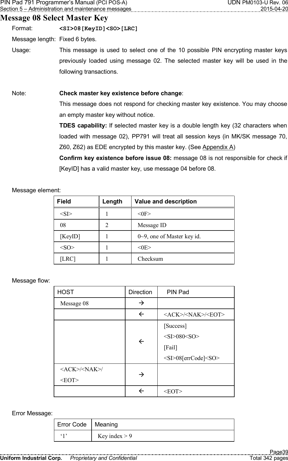 PIN Pad 791 Programmer’s Manual (PCI POS-A)  UDN PM0103-U Rev. 06 Section 5 – Administration and maintenance messages  2015-04-20   Page39 Uniform Industrial Corp.  Proprietary and Confidential  Total 342 pages Message 08 Select Master Key Format:    &lt;SI&gt;08[KeyID]&lt;SO&gt;[LRC] Message length:  Fixed 6 bytes. Usage:  This message  is  used  to  select  one  of  the  10  possible  PIN  encrypting  master keys previously  loaded  using  message  02.  The  selected  master  key  will  be  used  in  the following transactions.  Note:  Check master key existence before change: This message does not respond for checking master key existence. You may choose an empty master key without notice.   TDES capability: If selected master key is a double length key (32 characters when loaded with  message  02), PP791 will treat  all  session  keys (in MK/SK  message  70, Z60, Z62) as EDE encrypted by this master key. (See Appendix A)   Confirm key existence before issue 08: message 08 is not responsible for check if [KeyID] has a valid master key, use message 04 before 08.  Message element: Field  Length  Value and description &lt;SI&gt;  1  &lt;0F&gt; 08  2  Message ID [KeyID]  1  0~9, one of Master key id. &lt;SO&gt;  1  &lt;0E&gt; [LRC]  1  Checksum  Message flow: HOST  Direction      PIN Pad Message 08      &lt;ACK&gt;/&lt;NAK&gt;/&lt;EOT&gt;   [Success] &lt;SI&gt;080&lt;SO&gt; [Fail] &lt;SI&gt;08[errCode]&lt;SO&gt; &lt;ACK&gt;/&lt;NAK&gt;/ &lt;EOT&gt;     &lt;EOT&gt;  Error Message: Error Code Meaning ‘1’  Key index &gt; 9 