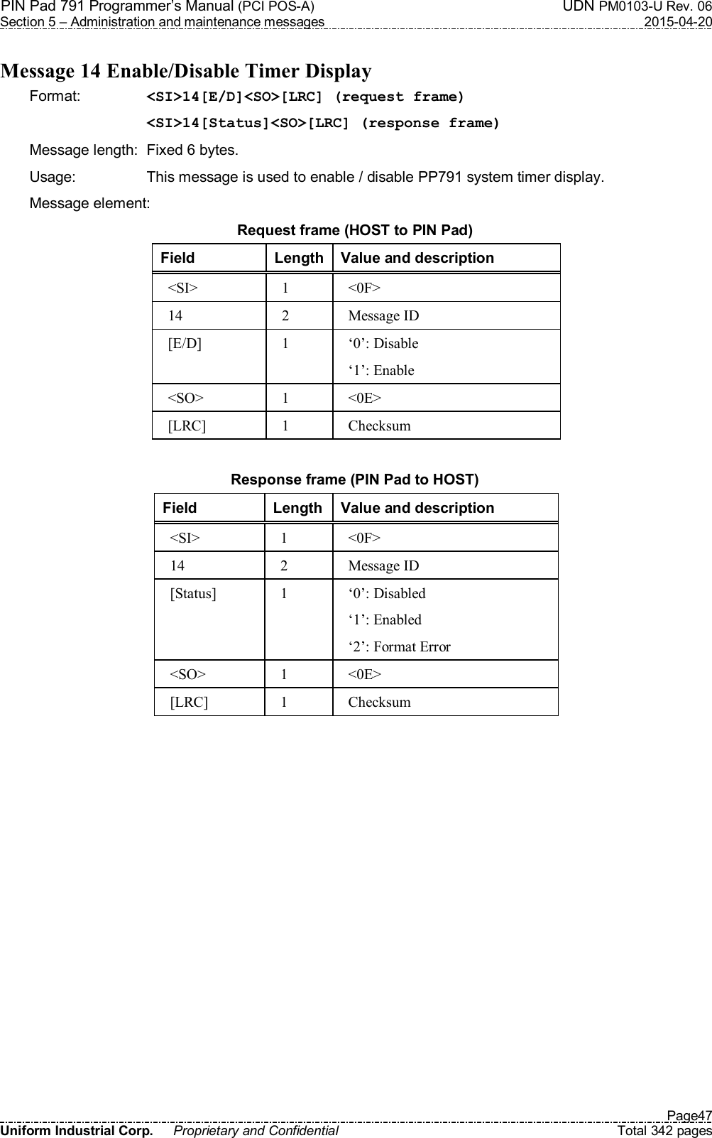 PIN Pad 791 Programmer’s Manual (PCI POS-A)  UDN PM0103-U Rev. 06 Section 5 – Administration and maintenance messages  2015-04-20   Page47 Uniform Industrial Corp.  Proprietary and Confidential  Total 342 pages  Message 14 Enable/Disable Timer Display Format:    &lt;SI&gt;14[E/D]&lt;SO&gt;[LRC] (request frame) &lt;SI&gt;14[Status]&lt;SO&gt;[LRC] (response frame) Message length:  Fixed 6 bytes. Usage:  This message is used to enable / disable PP791 system timer display. Message element: Request frame (HOST to PIN Pad) Field  Length Value and description &lt;SI&gt;  1  &lt;0F&gt; 14  2  Message ID [E/D]  1  ‘0’: Disable ‘1’: Enable &lt;SO&gt;  1  &lt;0E&gt; [LRC]  1  Checksum  Response frame (PIN Pad to HOST) Field  Length Value and description &lt;SI&gt;  1  &lt;0F&gt; 14  2  Message ID [Status]  1  ‘0’: Disabled ‘1’: Enabled ‘2’: Format Error &lt;SO&gt;  1  &lt;0E&gt; [LRC]  1  Checksum  