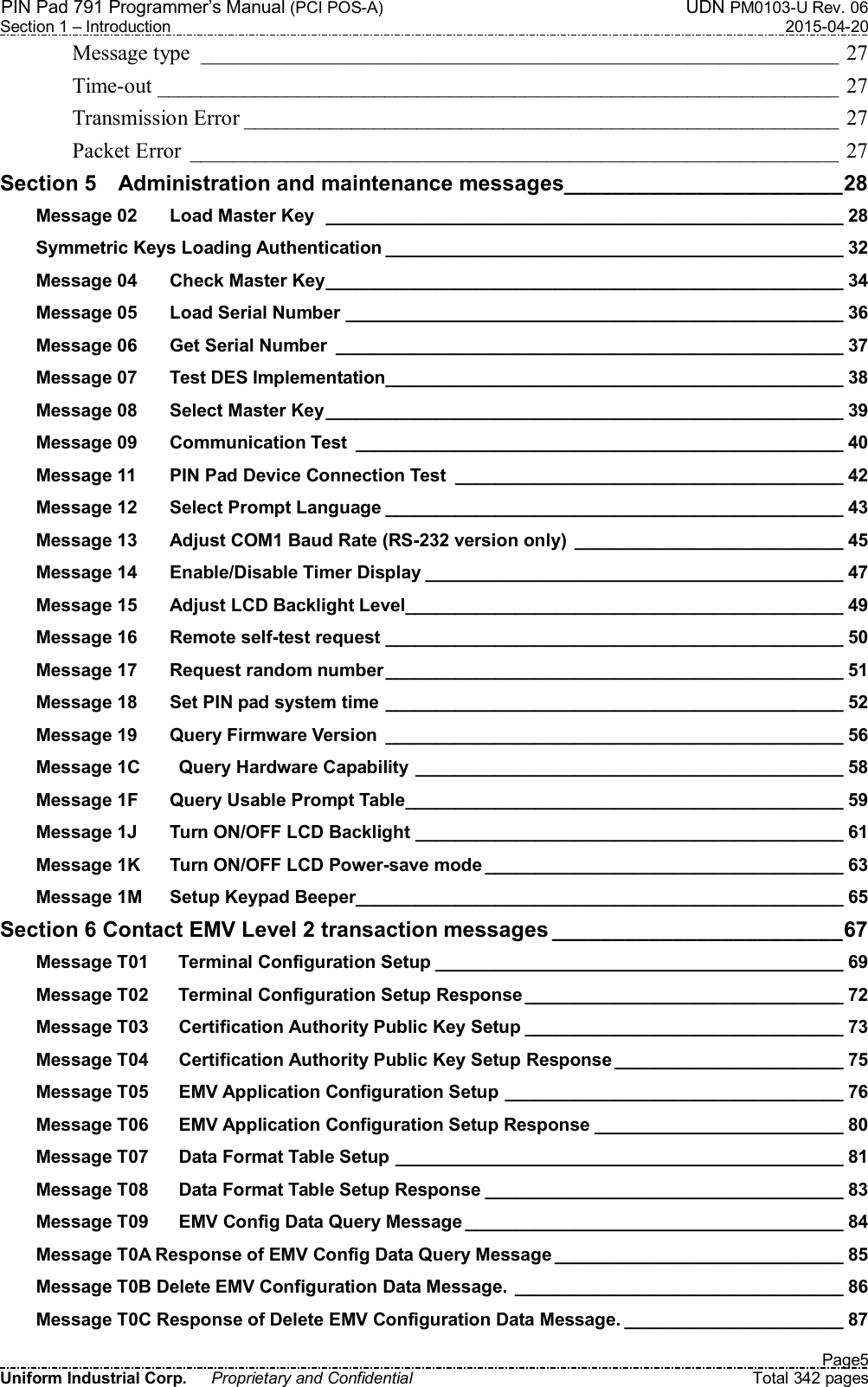 PIN Pad 791 Programmer’s Manual (PCI POS-A)  UDN PM0103-U Rev. 06 Section 1 – Introduction  2015-04-20   Page5 Uniform Industrial Corp.  Proprietary and Confidential  Total 342 pages Message type  ___________________________________________________________ 27 Time-out _______________________________________________________________ 27 Transmission Error _______________________________________________________ 27 Packet Error  ____________________________________________________________ 27 Section 5    Administration and maintenance messages _______________________ 28 Message 02 Load Master Key   ____________________________________________________ 28 Symmetric Keys Loading Authentication ______________________________________________ 32 Message 04 Check Master Key ____________________________________________________ 34 Message 05 Load Serial Number __________________________________________________ 36 Message 06 Get Serial Number  ___________________________________________________ 37 Message 07 Test DES Implementation ______________________________________________ 38 Message 08 Select Master Key ____________________________________________________ 39 Message 09 Communication Test  _________________________________________________ 40 Message 11 PIN Pad Device Connection Test  _______________________________________ 42 Message 12 Select Prompt Language ______________________________________________ 43 Message 13 Adjust COM1 Baud Rate (RS-232 version only)  ___________________________ 45 Message 14 Enable/Disable Timer Display __________________________________________ 47 Message 15 Adjust LCD Backlight Level ____________________________________________ 49 Message 16 Remote self-test request ______________________________________________ 50 Message 17 Request random number ______________________________________________ 51 Message 18 Set PIN pad system time  ______________________________________________ 52 Message 19 Query Firmware Version  ______________________________________________ 56 Message 1C   Query Hardware Capability ___________________________________________ 58 Message 1F Query Usable Prompt Table ____________________________________________ 59 Message 1J Turn ON/OFF LCD Backlight ___________________________________________ 61 Message 1K Turn ON/OFF LCD Power-save mode ____________________________________ 63 Message 1M Setup Keypad Beeper _________________________________________________ 65 Section 6 Contact EMV Level 2 transaction messages ________________________ 67 Message T01   Terminal Configuration Setup _________________________________________ 69 Message T02   Terminal Configuration Setup Response ________________________________ 72 Message T03   Certification Authority Public Key Setup ________________________________ 73 Message T04   Certification Authority Public Key Setup Response _______________________ 75 Message T05   EMV Application Configuration Setup __________________________________ 76 Message T06   EMV Application Configuration Setup Response _________________________ 80 Message T07   Data Format Table Setup _____________________________________________ 81 Message T08   Data Format Table Setup Response ____________________________________ 83 Message T09   EMV Config Data Query Message ______________________________________ 84 Message T0A Response of EMV Config Data Query Message _____________________________ 85 Message T0B Delete EMV Configuration Data Message.  _________________________________ 86 Message T0C Response of Delete EMV Configuration Data Message. ______________________ 87 