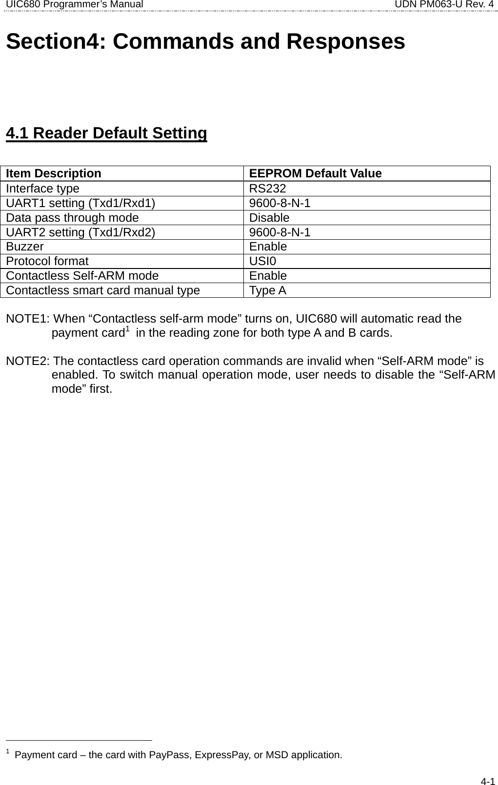 UIC680 Programmer’s Manual                                     UDN PM063-U Rev. 4  4-1Section4: Commands and Responses 4.1 Reader Default Setting  Item Description  EEPROM Default Value Interface type  RS232 UART1 setting (Txd1/Rxd1)  9600-8-N-1 Data pass through mode  Disable UART2 setting (Txd1/Rxd2)  9600-8-N-1 Buzzer Enable Protocol format  USI0 Contactless Self-ARM mode  Enable Contactless smart card manual type  Type A  NOTE1: When “Contactless self-arm mode” turns on, UIC680 will automatic read the   payment card1  in the reading zone for both type A and B cards.  NOTE2: The contactless card operation commands are invalid when “Self-ARM mode” is   enabled. To switch manual operation mode, user needs to disable the “Self-ARM mode” first.                                               1  Payment card – the card with PayPass, ExpressPay, or MSD application. 