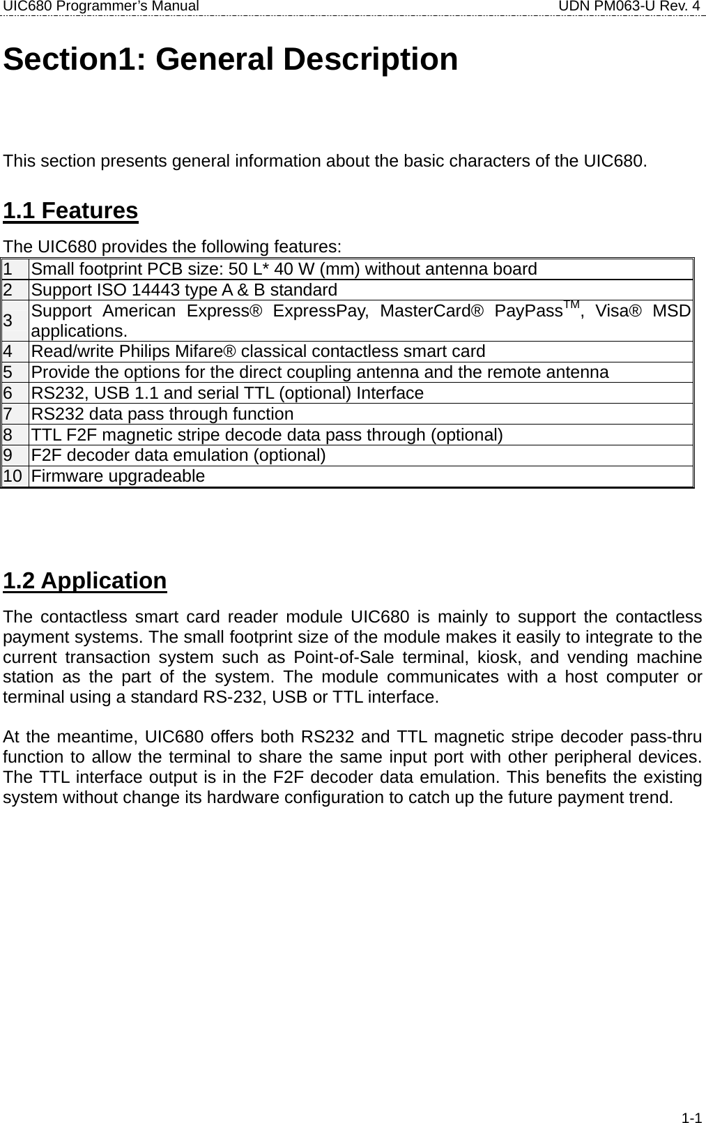 UIC680 Programmer’s Manual                                     UDN PM063-U Rev. 4  1-1Section1: General Description This section presents general information about the basic characters of the UIC680. 1.1 Features The UIC680 provides the following features: 1  Small footprint PCB size: 50 L* 40 W (mm) without antenna board 2  Support ISO 14443 type A &amp; B standard 3  Support American Express® ExpressPay, MasterCard® PayPassTM, Visa® MSD applications. 4  Read/write Philips Mifare® classical contactless smart card 5  Provide the options for the direct coupling antenna and the remote antenna 6  RS232, USB 1.1 and serial TTL (optional) Interface 7  RS232 data pass through function 8  TTL F2F magnetic stripe decode data pass through (optional) 9  F2F decoder data emulation (optional) 10 Firmware upgradeable   1.2 Application The contactless smart card reader module UIC680 is mainly to support the contactless payment systems. The small footprint size of the module makes it easily to integrate to the current transaction system such as Point-of-Sale terminal, kiosk, and vending machine station as the part of the system. The module communicates with a host computer or terminal using a standard RS-232, USB or TTL interface.  At the meantime, UIC680 offers both RS232 and TTL magnetic stripe decoder pass-thru function to allow the terminal to share the same input port with other peripheral devices. The TTL interface output is in the F2F decoder data emulation. This benefits the existing system without change its hardware configuration to catch up the future payment trend.   