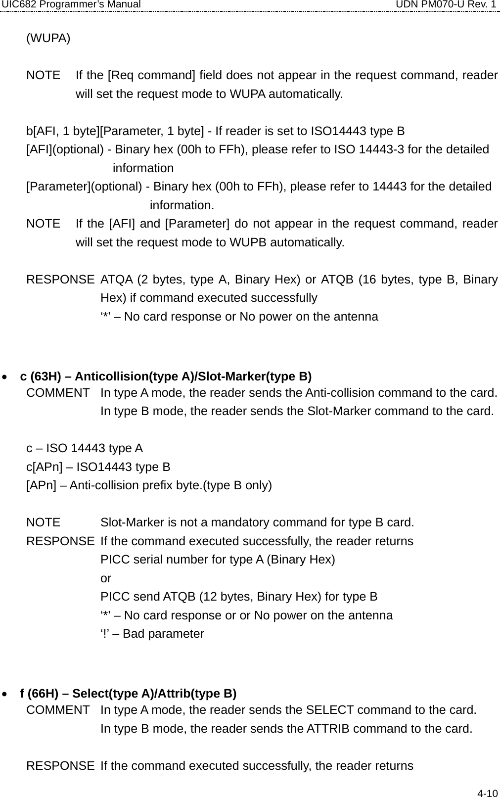 UIC682 Programmer’s Manual                                     UDN PM070-U Rev. 1 (WUPA)  NOTE  If the [Req command] field does not appear in the request command, reader will set the request mode to WUPA automatically.  b[AFI, 1 byte][Parameter, 1 byte] - If reader is set to ISO14443 type B [AFI](optional) - Binary hex (00h to FFh), please refer to ISO 14443-3 for the detailed   information [Parameter](optional) - Binary hex (00h to FFh), please refer to 14443 for the detailed   information. NOTE  If the [AFI] and [Parameter] do not appear in the request command, reader will set the request mode to WUPB automatically.  RESPONSE ATQA (2 bytes, type A, Binary Hex) or ATQB (16 bytes, type B, Binary Hex) if command executed successfully         ‘*’ – No card response or No power on the antenna    • c (63H) – Anticollision(type A)/Slot-Marker(type B) COMMENT  In type A mode, the reader sends the Anti-collision command to the card. In type B mode, the reader sends the Slot-Marker command to the card.  c – ISO 14443 type A c[APn] – ISO14443 type B   [APn] – Anti-collision prefix byte.(type B only)  NOTE    Slot-Marker is not a mandatory command for type B card. RESPONSE  If the command executed successfully, the reader returns PICC serial number for type A (Binary Hex)     or         PICC send ATQB (12 bytes, Binary Hex) for type B         ‘*’ – No card response or or No power on the antenna     ‘!’ – Bad parameter    • f (66H) – Select(type A)/Attrib(type B) COMMENT  In type A mode, the reader sends the SELECT command to the card. In type B mode, the reader sends the ATTRIB command to the card.  RESPONSE  If the command executed successfully, the reader returns  4-10