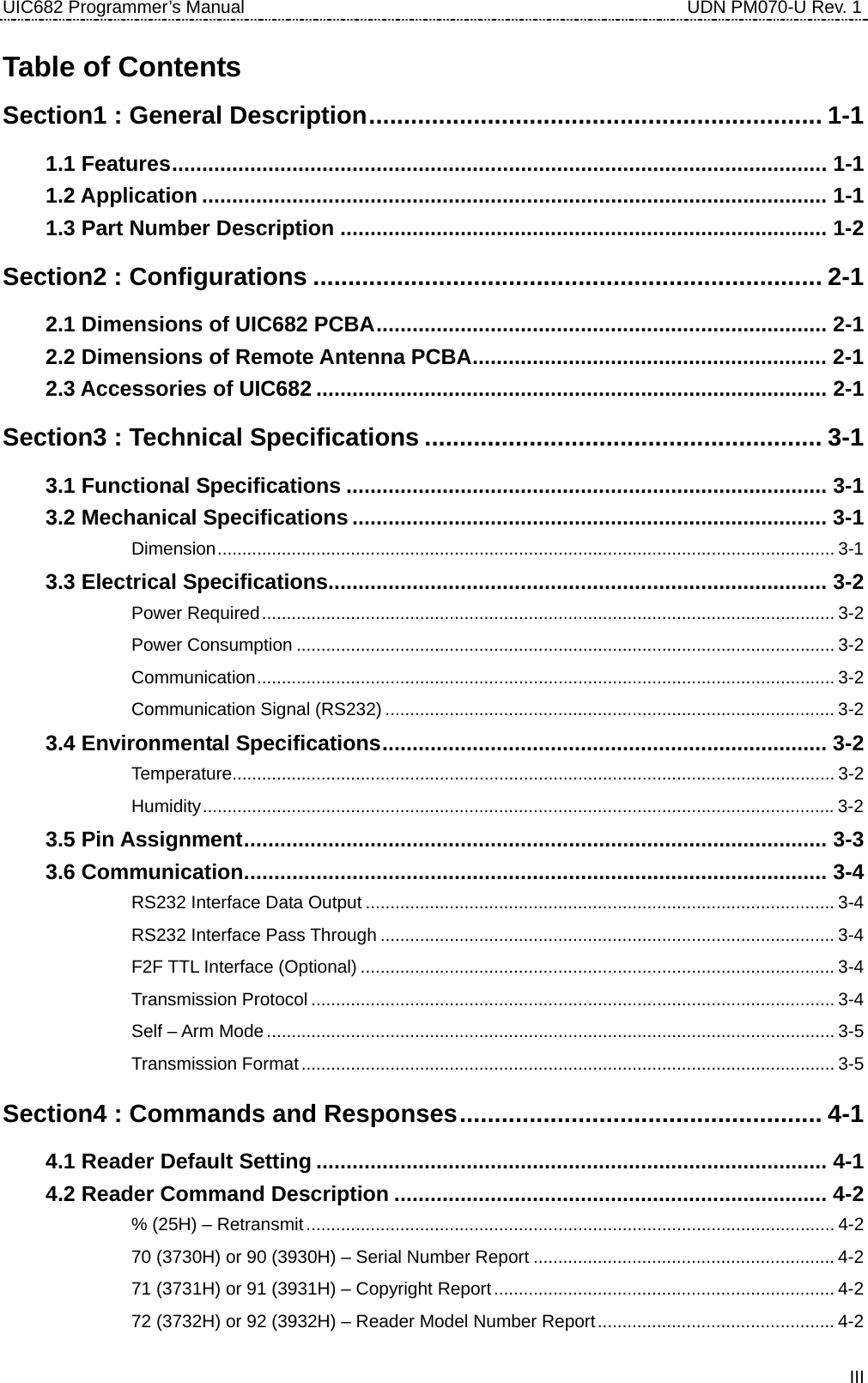 UIC682 Programmer’s Manual                                     UDN PM070-U Rev. 1 Table of Contents Section1 : General Description................................................................. 1-1 1.1 Features............................................................................................................. 1-1 1.2 Application ........................................................................................................ 1-1 1.3 Part Number Description ................................................................................. 1-2 Section2 : Configurations ......................................................................... 2-1 2.1 Dimensions of UIC682 PCBA........................................................................... 2-1 2.2 Dimensions of Remote Antenna PCBA........................................................... 2-1 2.3 Accessories of UIC682 ..................................................................................... 2-1 Section3 : Technical Specifications ......................................................... 3-1 3.1 Functional Specifications ................................................................................ 3-1 3.2 Mechanical Specifications............................................................................... 3-1 　 Dimension............................................................................................................................. 3-1 3.3 Electrical Specifications................................................................................... 3-2 　 Power Required.................................................................................................................... 3-2 　 Power Consumption ............................................................................................................. 3-2 　 Communication..................................................................................................................... 3-2 　 Communication Signal (RS232) ........................................................................................... 3-2 3.4 Environmental Specifications.......................................................................... 3-2 　 Temperature.......................................................................................................................... 3-2 　 Humidity................................................................................................................................3-2 3.5 Pin Assignment................................................................................................. 3-3 3.6 Communication................................................................................................. 3-4 　 RS232 Interface Data Output ............................................................................................... 3-4 　 RS232 Interface Pass Through ............................................................................................ 3-4 　 F2F TTL Interface (Optional) ................................................................................................ 3-4 　 Transmission Protocol.......................................................................................................... 3-4 　 Self – Arm Mode ................................................................................................................... 3-5 　 Transmission Format............................................................................................................ 3-5 Section4 : Commands and Responses.................................................... 4-1 4.1 Reader Default Setting ..................................................................................... 4-1 4.2 Reader Command Description ........................................................................ 4-2 　 % (25H) – Retransmit........................................................................................................... 4-2 　 70 (3730H) or 90 (3930H) – Serial Number Report ............................................................. 4-2 　 71 (3731H) or 91 (3931H) – Copyright Report..................................................................... 4-2 　 72 (3732H) or 92 (3932H) – Reader Model Number Report................................................ 4-2  III
