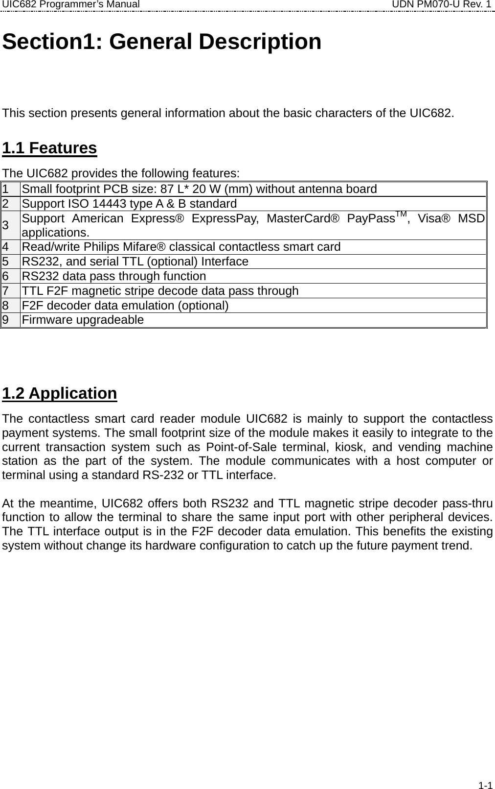 UIC682 Programmer’s Manual                                     UDN PM070-U Rev. 1 Section1: General Description This section presents general information about the basic characters of the UIC682. 1.1 Features The UIC682 provides the following features: 1  Small footprint PCB size: 87 L* 20 W (mm) without antenna board 2  Support ISO 14443 type A &amp; B standard 3  Support American Express® ExpressPay, MasterCard® PayPassTM, Visa® MSD applications. 4  Read/write Philips Mifare® classical contactless smart card 5  RS232, and serial TTL (optional) Interface 6  RS232 data pass through function 7  TTL F2F magnetic stripe decode data pass through 8  F2F decoder data emulation (optional) 9 Firmware upgradeable   1.2 Application The contactless smart card reader module UIC682 is mainly to support the contactless payment systems. The small footprint size of the module makes it easily to integrate to the current transaction system such as Point-of-Sale terminal, kiosk, and vending machine station as the part of the system. The module communicates with a host computer or terminal using a standard RS-232 or TTL interface.  At the meantime, UIC682 offers both RS232 and TTL magnetic stripe decoder pass-thru function to allow the terminal to share the same input port with other peripheral devices. The TTL interface output is in the F2F decoder data emulation. This benefits the existing system without change its hardware configuration to catch up the future payment trend.    1-1