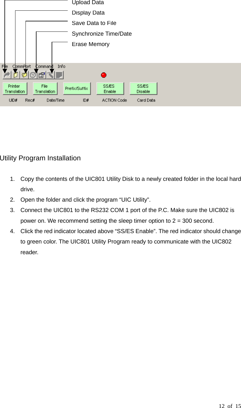 12 of 15             Utility Program Installation  1.  Copy the contents of the UIC801 Utility Disk to a newly created folder in the local hard drive. 2.  Open the folder and click the program “UIC Utility”.   3.  Connect the UIC801 to the RS232 COM 1 port of the P.C. Make sure the UIC802 is power on. We recommend setting the sleep timer option to 2 = 300 second. 4.  Click the red indicator located above “SS/ES Enable”. The red indicator should change to green color. The UIC801 Utility Program ready to communicate with the UIC802 reader.              Erase Memory  Synchronize Time/Date Save Data to File Display Data Upload Data  