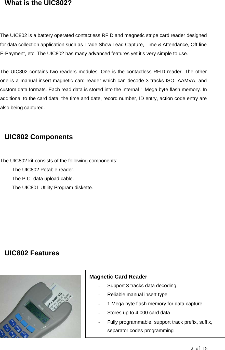 2 of 15  What is the UIC802?   The UIC802 is a battery operated contactless RFID and magnetic stripe card reader designed for data collection application such as Trade Show Lead Capture, Time &amp; Attendance, Off-line E-Payment, etc. The UIC802 has many advanced features yet it’s very simple to use.  The UIC802 contains two readers modules. One is the contactless RFID reader. The other one is a manual insert magnetic card reader which can decode 3 tracks ISO, AAMVA, and custom data formats. Each read data is stored into the internal 1 Mega byte flash memory. In additional to the card data, the time and date, record number, ID entry, action code entry are also being captured.   UIC802 Components  The UIC802 kit consists of the following components: - The UIC802 Potable reader. - The P.C. data upload cable. - The UIC801 Utility Program diskette.        UIC802 Features   Magnetic Card Reader -  Support 3 tracks data decoding -  Reliable manual insert type -  1 Mega byte flash memory for data capture -  Stores up to 4,000 card data -  Fully programmable, support track prefix, suffix, separator codes programming 