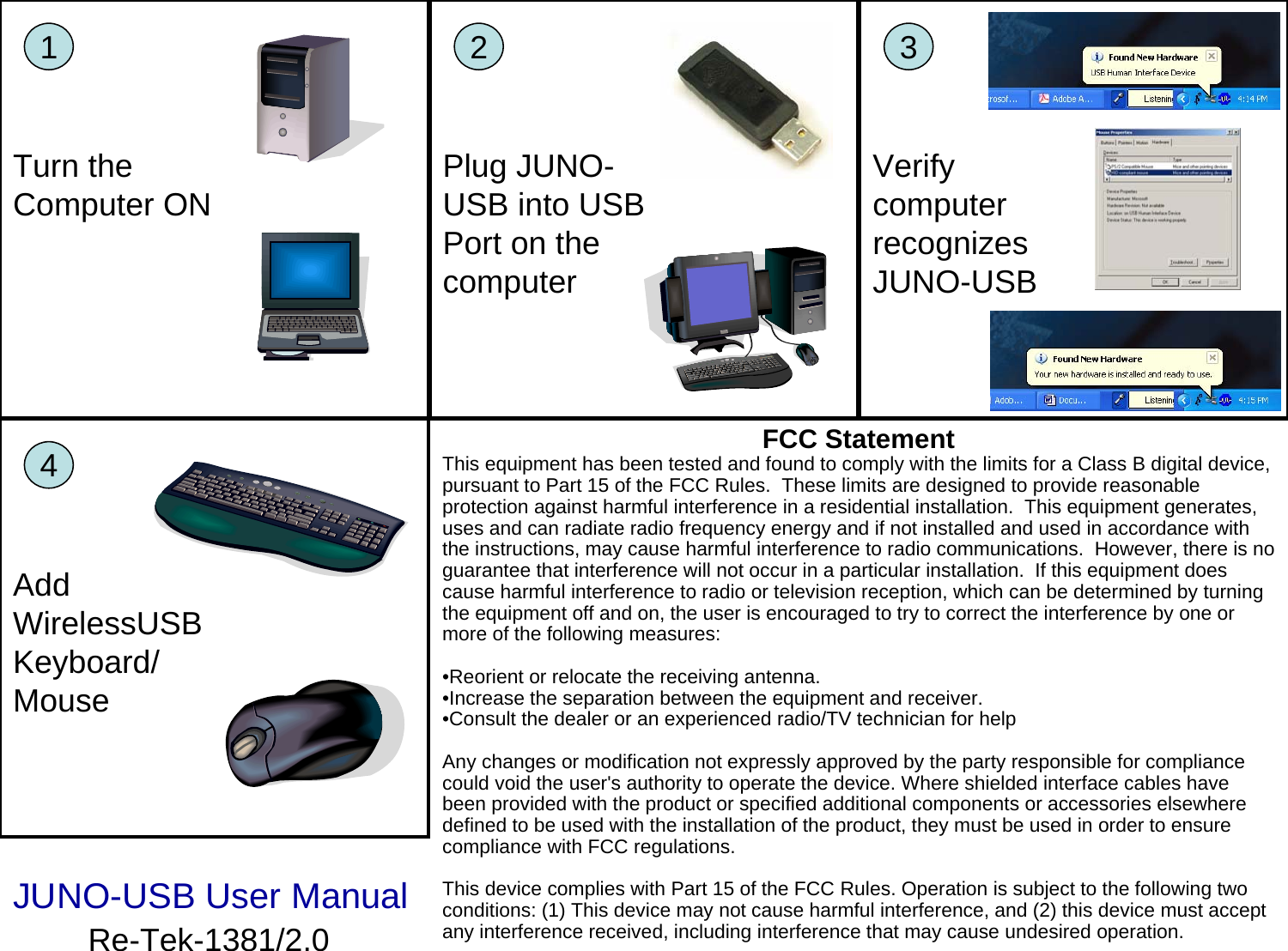 FCC StatementThis equipment has been tested and found to comply with the limits for a Class B digital device, pursuant to Part 15 of the FCC Rules. These limits are designed to provide reasonable protection against harmful interference in a residential installation. This equipment generates, uses and can radiate radio frequency energy and if not installed and used in accordance with the instructions, may cause harmful interference to radio communications. However, there is no guarantee that interference will not occur in a particular installation. If this equipment does cause harmful interference to radio or television reception, which can be determined by turning the equipment off and on, the user is encouraged to try to correct the interference by one or more of the following measures:•Reorient or relocate the receiving antenna. •Increase the separation between the equipment and receiver. •Consult the dealer or an experienced radio/TV technician for help Any changes or modification not expressly approved by the party responsible for compliance could void the user&apos;s authority to operate the device. Where shielded interface cables have been provided with the product or specified additional components or accessories elsewhere defined to be used with the installation of the product, they must be used in order to ensure compliance with FCC regulations.This device complies with Part 15 of the FCC Rules. Operation is subject to the following two conditions: (1) This device may not cause harmful interference, and (2) this device must accept any interference received, including interference that may cause undesired operation.1Turn the Computer ON2Plug JUNO-USB into USB Port on the computer3Verify computer recognizes JUNO-USB4Add WirelessUSBKeyboard/ MouseJUNO-USB User ManualRe-Tek-1381/2.0