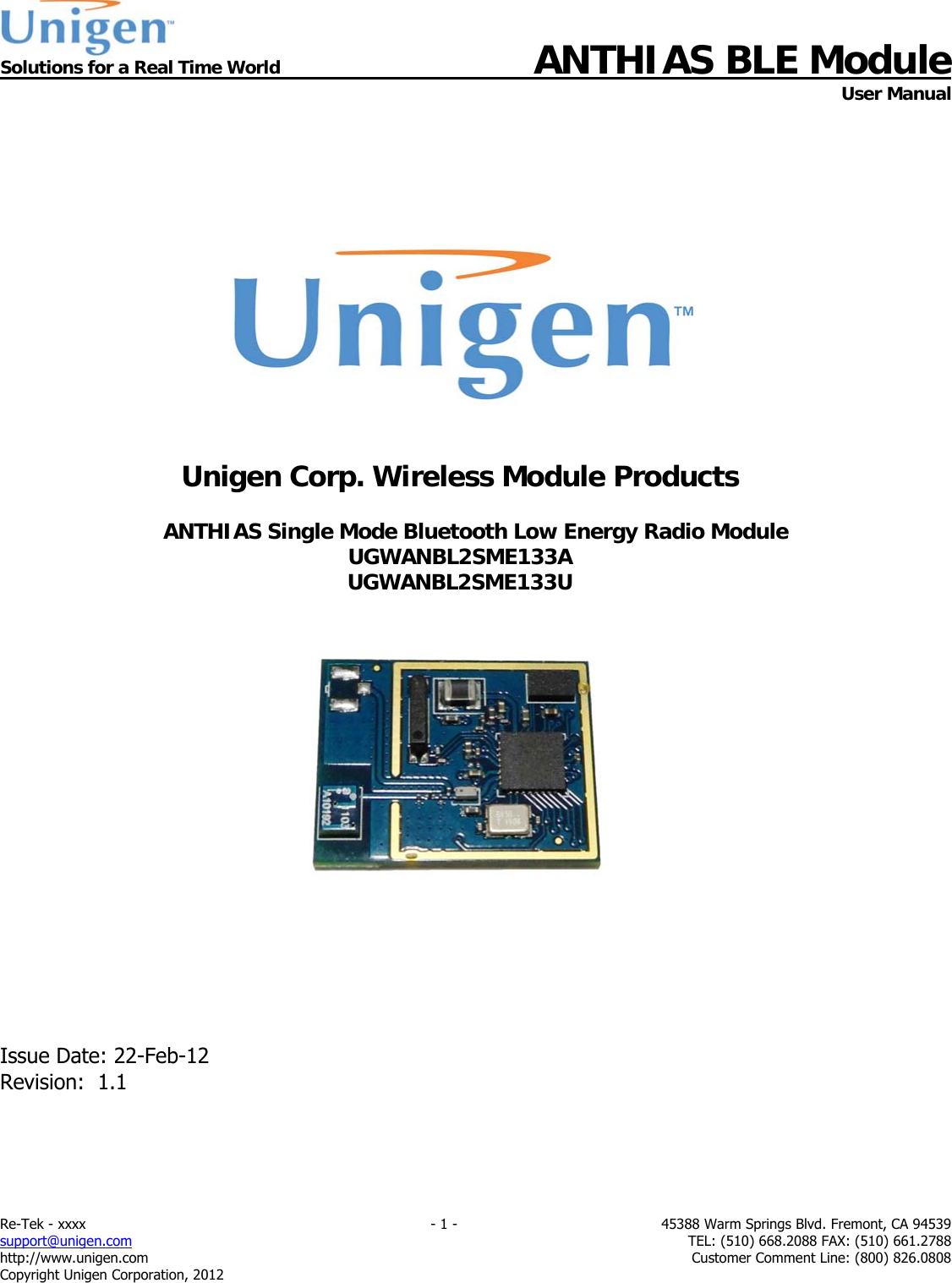  Solutions for a Real Time World ANTHIAS BLE Module    User Manual Re-Tek - xxxx    - 1 -  45388 Warm Springs Blvd. Fremont, CA 94539 support@unigen.com    TEL: (510) 668.2088 FAX: (510) 661.2788 http://www.unigen.com  Customer Comment Line: (800) 826.0808 Copyright Unigen Corporation, 2012         Unigen Corp. Wireless Module Products  ANTHIAS Single Mode Bluetooth Low Energy Radio Module UGWANBL2SME133A UGWANBL2SME133U          Issue Date: 22-Feb-12 Revision:  1.1  