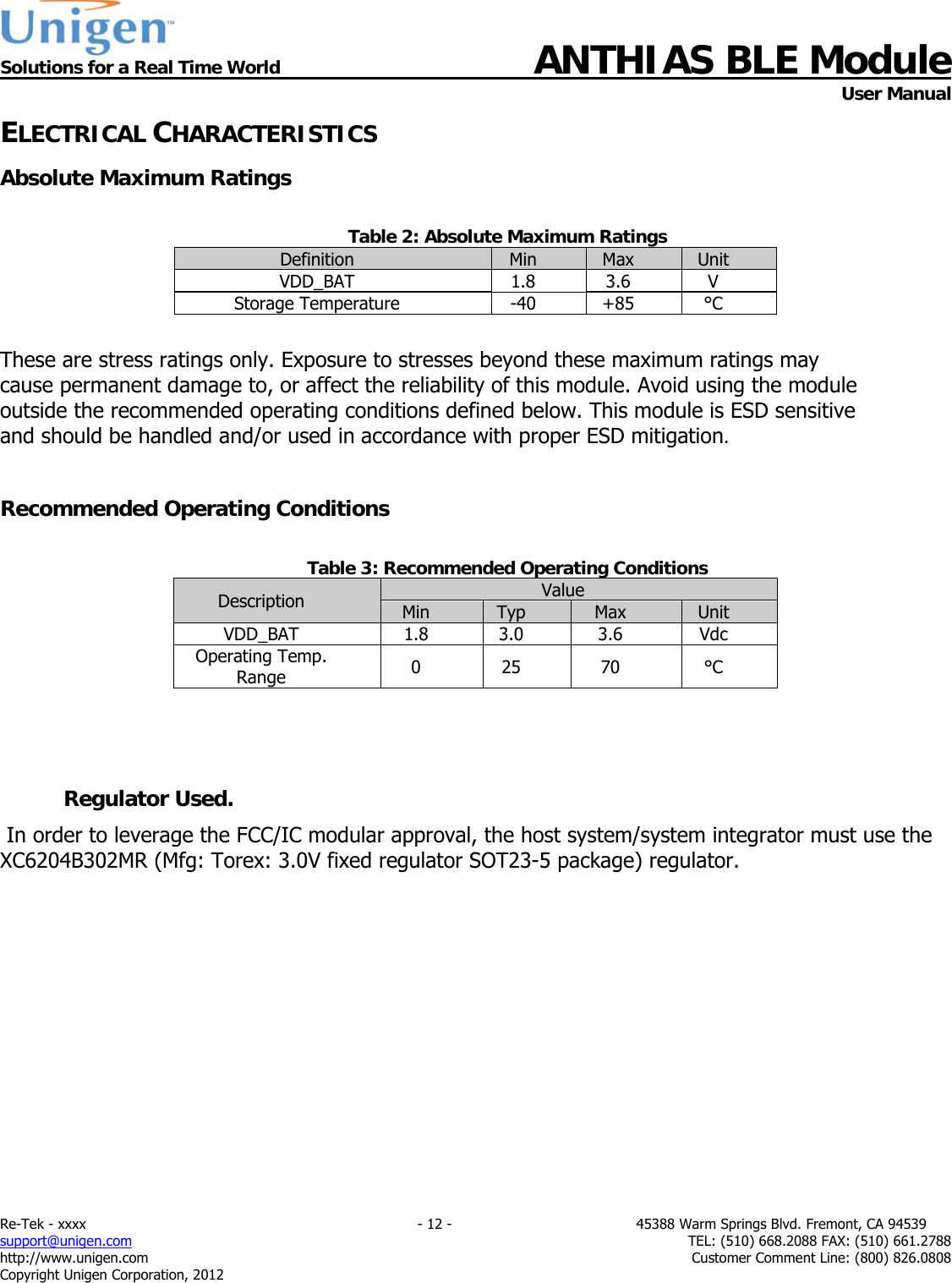  Solutions for a Real Time World ANTHIAS BLE Module    User Manual Re-Tek - xxxx                                                                           - 12 -                                          45388 Warm Springs Blvd. Fremont, CA 94539 support@unigen.com                     TEL: (510) 668.2088 FAX: (510) 661.2788 http://www.unigen.com  Customer Comment Line: (800) 826.0808 Copyright Unigen Corporation, 2012 ELECTRICAL CHARACTERISTICS Absolute Maximum Ratings  Table 2: Absolute Maximum Ratings Definition  Min  Max  Unit VDD_BAT 1.8 3.6 V Storage Temperature  -40  +85  &deg;C  These are stress ratings only. Exposure to stresses beyond these maximum ratings may cause permanent damage to, or affect the reliability of this module. Avoid using the module outside the recommended operating conditions defined below. This module is ESD sensitive and should be handled and/or used in accordance with proper ESD mitigation.  Recommended Operating Conditions  Table 3: Recommended Operating Conditions Description  Value Min  Typ  Max  Unit VDD_BAT 1.8 3.0 3.6 Vdc Operating Temp. Range  0 25 70  &deg;C   Regulator Used.  In order to leverage the FCC/IC modular approval, the host system/system integrator must use the XC6204B302MR (Mfg: Torex: 3.0V fixed regulator SOT23-5 package) regulator.