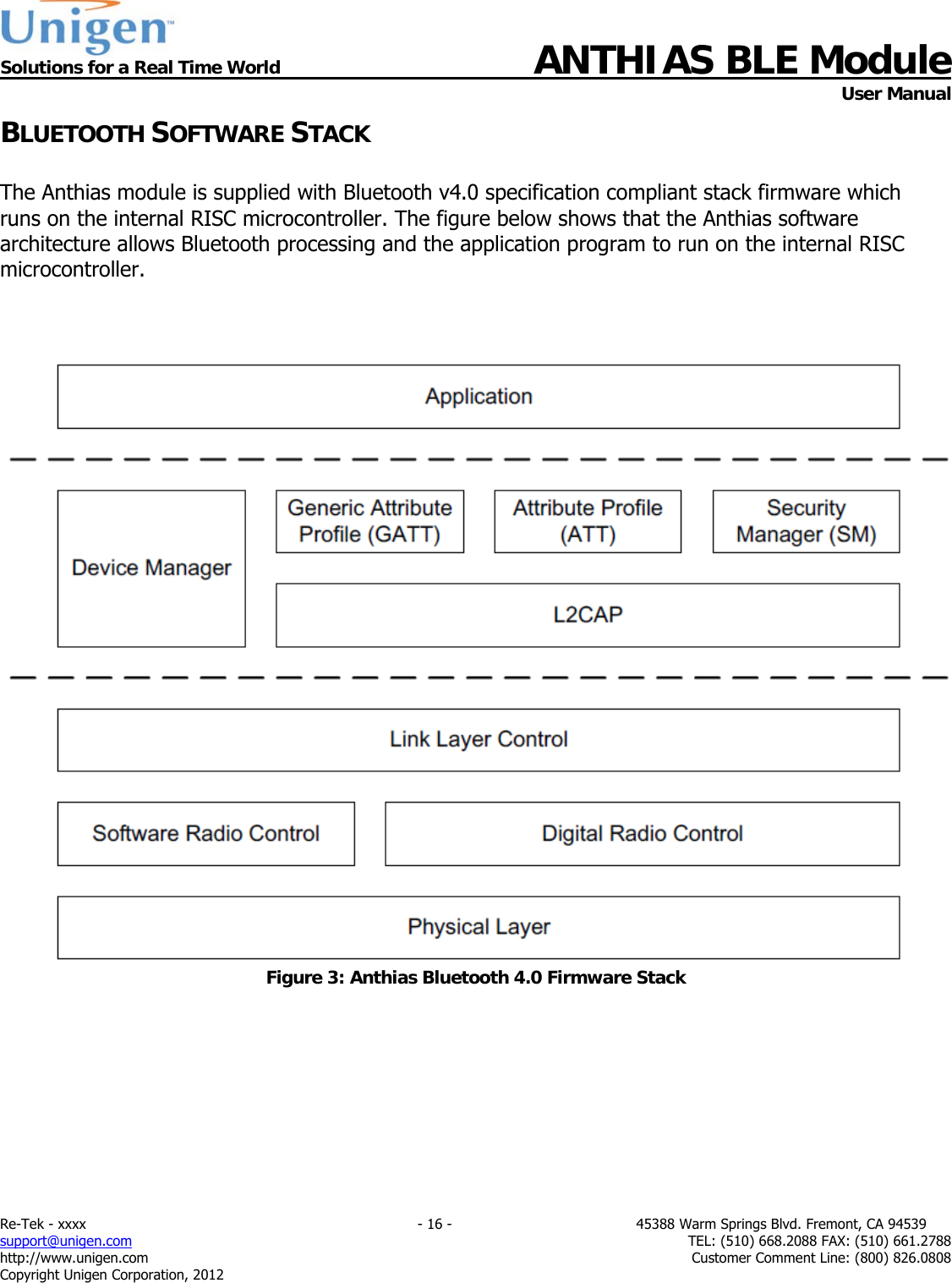  Solutions for a Real Time World ANTHIAS BLE Module    User Manual Re-Tek - xxxx                                                                           - 16 -                                          45388 Warm Springs Blvd. Fremont, CA 94539 support@unigen.com                     TEL: (510) 668.2088 FAX: (510) 661.2788 http://www.unigen.com  Customer Comment Line: (800) 826.0808 Copyright Unigen Corporation, 2012 BLUETOOTH SOFTWARE STACK  The Anthias module is supplied with Bluetooth v4.0 specification compliant stack firmware which runs on the internal RISC microcontroller. The figure below shows that the Anthias software architecture allows Bluetooth processing and the application program to run on the internal RISC microcontroller.     Figure 3: Anthias Bluetooth 4.0 Firmware Stack         