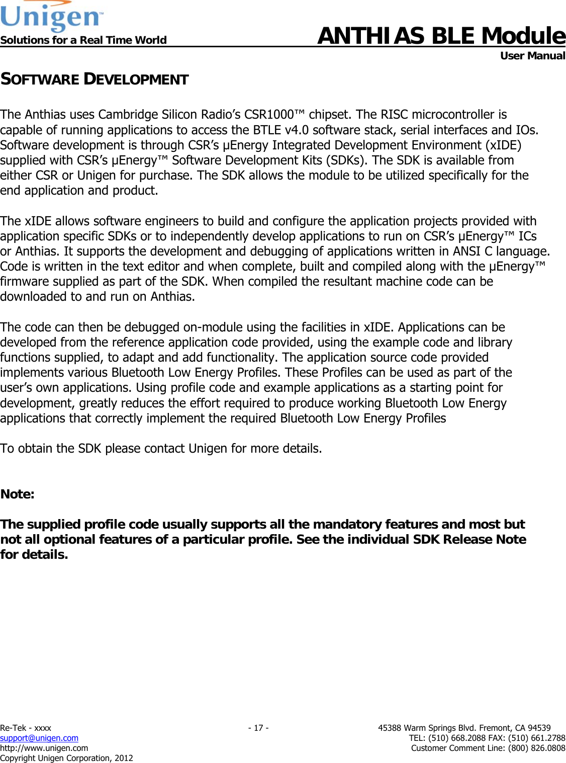  Solutions for a Real Time World ANTHIAS BLE Module    User Manual Re-Tek - xxxx                                                                           - 17 -                                          45388 Warm Springs Blvd. Fremont, CA 94539 support@unigen.com                     TEL: (510) 668.2088 FAX: (510) 661.2788 http://www.unigen.com  Customer Comment Line: (800) 826.0808 Copyright Unigen Corporation, 2012 SOFTWARE DEVELOPMENT   The Anthias uses Cambridge Silicon Radio&rsquo;s CSR1000&trade; chipset. The RISC microcontroller is capable of running applications to access the BTLE v4.0 software stack, serial interfaces and IOs. Software development is through CSR&rsquo;s &micro;Energy Integrated Development Environment (xIDE) supplied with CSR&rsquo;s &mu;Energy&trade; Software Development Kits (SDKs). The SDK is available from either CSR or Unigen for purchase. The SDK allows the module to be utilized specifically for the end application and product.  The xIDE allows software engineers to build and configure the application projects provided with application specific SDKs or to independently develop applications to run on CSR&rsquo;s &mu;Energy&trade; ICs or Anthias. It supports the development and debugging of applications written in ANSI C language.  Code is written in the text editor and when complete, built and compiled along with the &mu;Energy&trade; firmware supplied as part of the SDK. When compiled the resultant machine code can be downloaded to and run on Anthias.  The code can then be debugged on-module using the facilities in xIDE. Applications can be developed from the reference application code provided, using the example code and library functions supplied, to adapt and add functionality. The application source code provided implements various Bluetooth Low Energy Profiles. These Profiles can be used as part of the user&rsquo;s own applications. Using profile code and example applications as a starting point for development, greatly reduces the effort required to produce working Bluetooth Low Energy applications that correctly implement the required Bluetooth Low Energy Profiles  To obtain the SDK please contact Unigen for more details.    Note:  The supplied profile code usually supports all the mandatory features and most but not all optional features of a particular profile. See the individual SDK Release Note for details.           