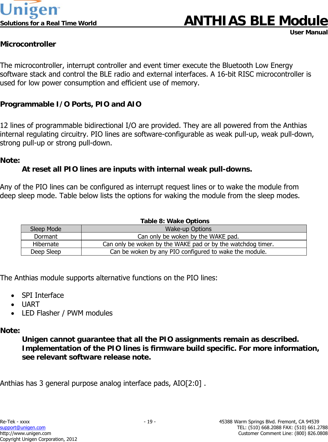  Solutions for a Real Time World ANTHIAS BLE Module    User Manual Re-Tek - xxxx                                                                           - 19 -                                          45388 Warm Springs Blvd. Fremont, CA 94539 support@unigen.com                     TEL: (510) 668.2088 FAX: (510) 661.2788 http://www.unigen.com  Customer Comment Line: (800) 826.0808 Copyright Unigen Corporation, 2012 Microcontroller  The microcontroller, interrupt controller and event timer execute the Bluetooth Low Energy software stack and control the BLE radio and external interfaces. A 16-bit RISC microcontroller is used for low power consumption and efficient use of memory.  Programmable I/O Ports, PIO and AIO  12 lines of programmable bidirectional I/O are provided. They are all powered from the Anthias internal regulating circuitry. PIO lines are software-configurable as weak pull-up, weak pull-down, strong pull-up or strong pull-down.  Note:   At reset all PIO lines are inputs with internal weak pull-downs.  Any of the PIO lines can be configured as interrupt request lines or to wake the module from deep sleep mode. Table below lists the options for waking the module from the sleep modes.   Table 8: Wake Options Sleep Mode  Wake-up Options Dormant  Can only be woken by the WAKE pad. Hibernate  Can only be woken by the WAKE pad or by the watchdog timer. Deep Sleep  Can be woken by any PIO configured to wake the module.   The Anthias module supports alternative functions on the PIO lines:   SPI Interface  UART  LED Flasher / PWM modules  Note: Unigen cannot guarantee that all the PIO assignments remain as described. Implementation of the PIO lines is firmware build specific. For more information, see relevant software release note.   Anthias has 3 general purpose analog interface pads, AIO[2:0] .    