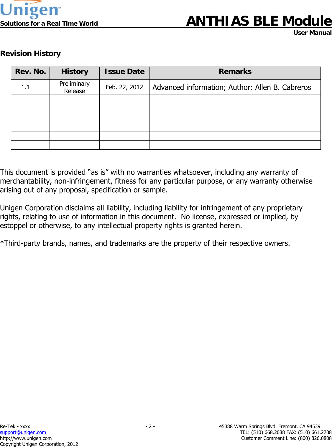  Solutions for a Real Time World ANTHIAS BLE Module    User Manual Re-Tek - xxxx                                                                           - 2 -                                          45388 Warm Springs Blvd. Fremont, CA 94539 support@unigen.com                     TEL: (510) 668.2088 FAX: (510) 661.2788 http://www.unigen.com  Customer Comment Line: (800) 826.0808 Copyright Unigen Corporation, 2012  Revision History  Rev. No.  History  Issue Date  Remarks 1.1  Preliminary Release  Feb. 22, 2012  Advanced information; Author: Allen B. Cabreros                           This document is provided &ldquo;as is&rdquo; with no warranties whatsoever, including any warranty of merchantability, non-infringement, fitness for any particular purpose, or any warranty otherwise arising out of any proposal, specification or sample.  Unigen Corporation disclaims all liability, including liability for infringement of any proprietary rights, relating to use of information in this document.  No license, expressed or implied, by estoppel or otherwise, to any intellectual property rights is granted herein.  *Third-party brands, names, and trademarks are the property of their respective owners. 