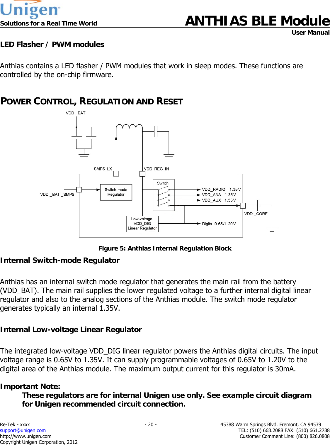  Solutions for a Real Time World ANTHIAS BLE Module    User Manual Re-Tek - xxxx                                                                           - 20 -                                          45388 Warm Springs Blvd. Fremont, CA 94539 support@unigen.com                     TEL: (510) 668.2088 FAX: (510) 661.2788 http://www.unigen.com  Customer Comment Line: (800) 826.0808 Copyright Unigen Corporation, 2012 LED Flasher / PWM modules  Anthias contains a LED flasher / PWM modules that work in sleep modes. These functions are controlled by the on-chip firmware.  POWER CONTROL, REGULATION AND RESET  Figure 5: Anthias Internal Regulation Block Internal Switch-mode Regulator  Anthias has an internal switch mode regulator that generates the main rail from the battery (VDD_BAT). The main rail supplies the lower regulated voltage to a further internal digital linear regulator and also to the analog sections of the Anthias module. The switch mode regulator generates typically an internal 1.35V.   Internal Low-voltage Linear Regulator  The integrated low-voltage VDD_DIG linear regulator powers the Anthias digital circuits. The input voltage range is 0.65V to 1.35V. It can supply programmable voltages of 0.65V to 1.20V to the digital area of the Anthias module. The maximum output current for this regulator is 30mA.  Important Note: These regulators are for internal Unigen use only. See example circuit diagram for Unigen recommended circuit connection.   