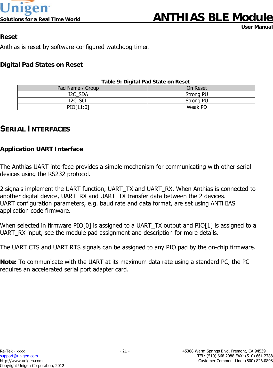  Solutions for a Real Time World ANTHIAS BLE Module    User Manual Re-Tek - xxxx                                                                           - 21 -                                          45388 Warm Springs Blvd. Fremont, CA 94539 support@unigen.com                     TEL: (510) 668.2088 FAX: (510) 661.2788 http://www.unigen.com  Customer Comment Line: (800) 826.0808 Copyright Unigen Corporation, 2012 Reset Anthias is reset by software-configured watchdog timer.  Digital Pad States on Reset  Table 9: Digital Pad State on Reset Pad Name / Group  On Reset I2C_SDA Strong PU I2C_SCL Strong PU PIO[11:0] Weak PD  SERIAL INTERFACES  Application UART Interface  The Anthias UART interface provides a simple mechanism for communicating with other serial devices using the RS232 protocol.  2 signals implement the UART function, UART_TX and UART_RX. When Anthias is connected to another digital device, UART_RX and UART_TX transfer data between the 2 devices. UART configuration parameters, e.g. baud rate and data format, are set using ANTHIAS application code firmware.  When selected in firmware PIO[0] is assigned to a UART_TX output and PIO[1] is assigned to a UART_RX input, see the module pad assignment and description for more details.  The UART CTS and UART RTS signals can be assigned to any PIO pad by the on-chip firmware.  Note: To communicate with the UART at its maximum data rate using a standard PC, the PC requires an accelerated serial port adapter card.           