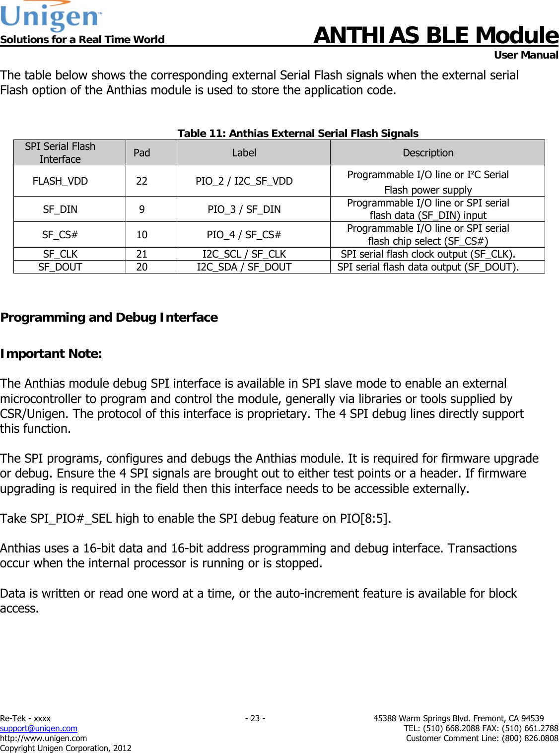  Solutions for a Real Time World ANTHIAS BLE Module    User Manual Re-Tek - xxxx                                                                           - 23 -                                          45388 Warm Springs Blvd. Fremont, CA 94539 support@unigen.com                     TEL: (510) 668.2088 FAX: (510) 661.2788 http://www.unigen.com  Customer Comment Line: (800) 826.0808 Copyright Unigen Corporation, 2012 The table below shows the corresponding external Serial Flash signals when the external serial Flash option of the Anthias module is used to store the application code.   Table 11: Anthias External Serial Flash Signals SPI Serial Flash Interface  Pad  Label  Description FLASH_VDD 22 PIO_2 / I2C_SF_VDD  Programmable I/O line or I&sup2;C Serial Flash power supply SF_DIN  9  PIO_3 / SF_DIN  Programmable I/O line or SPI serial flash data (SF_DIN) input SF_CS#  10  PIO_4 / SF_CS#  Programmable I/O line or SPI serial flash chip select (SF_CS#) SF_CLK  21  I2C_SCL / SF_CLK  SPI serial flash clock output (SF_CLK).  SF_DOUT  20  I2C_SDA / SF_DOUT  SPI serial flash data output (SF_DOUT).    Programming and Debug Interface  Important Note:  The Anthias module debug SPI interface is available in SPI slave mode to enable an external microcontroller to program and control the module, generally via libraries or tools supplied by CSR/Unigen. The protocol of this interface is proprietary. The 4 SPI debug lines directly support this function.  The SPI programs, configures and debugs the Anthias module. It is required for firmware upgrade or debug. Ensure the 4 SPI signals are brought out to either test points or a header. If firmware upgrading is required in the field then this interface needs to be accessible externally.  Take SPI_PIO#_SEL high to enable the SPI debug feature on PIO[8:5].  Anthias uses a 16-bit data and 16-bit address programming and debug interface. Transactions occur when the internal processor is running or is stopped.  Data is written or read one word at a time, or the auto-increment feature is available for block access.  