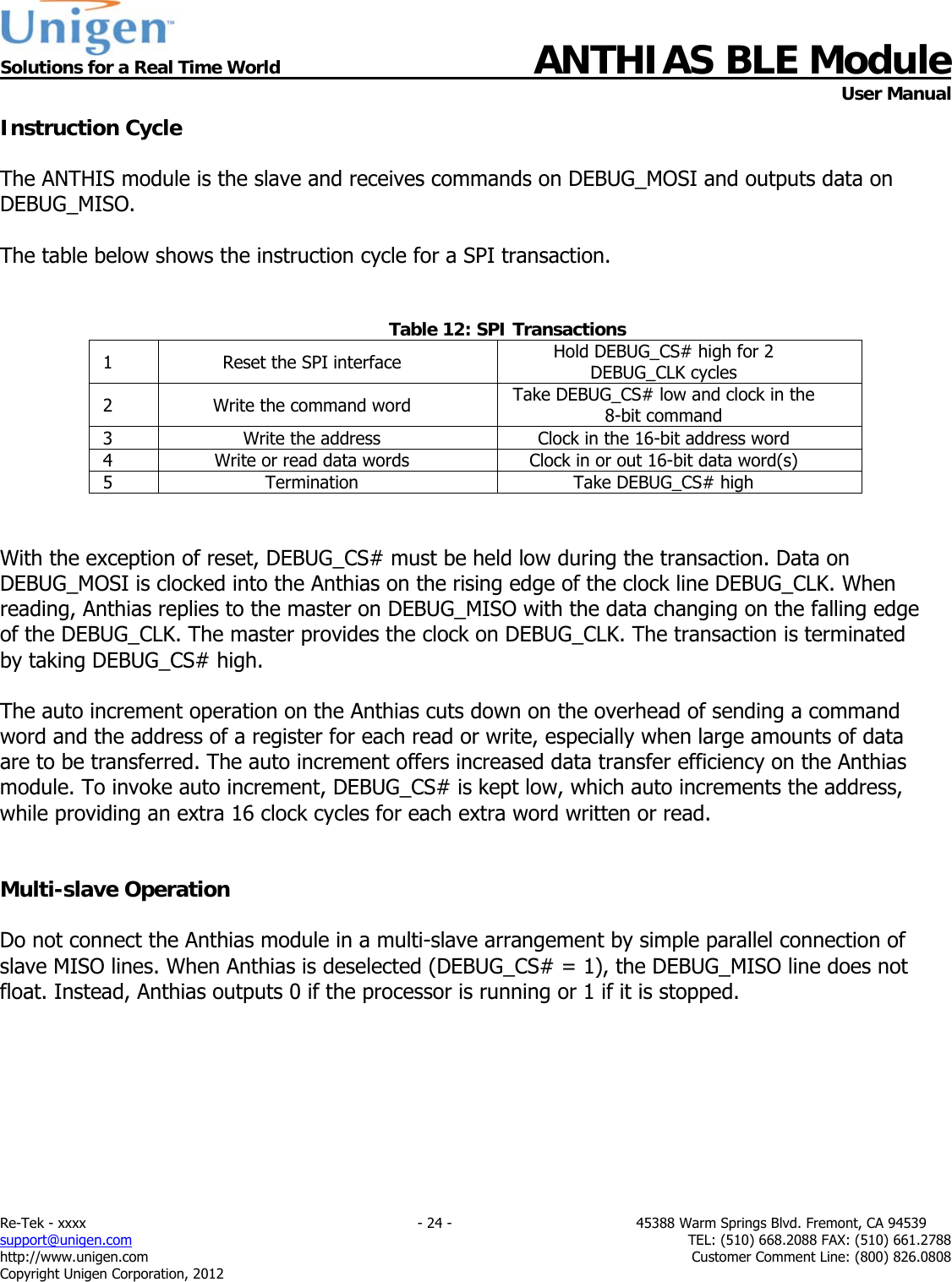  Solutions for a Real Time World ANTHIAS BLE Module    User Manual Re-Tek - xxxx                                                                           - 24 -                                          45388 Warm Springs Blvd. Fremont, CA 94539 support@unigen.com                     TEL: (510) 668.2088 FAX: (510) 661.2788 http://www.unigen.com  Customer Comment Line: (800) 826.0808 Copyright Unigen Corporation, 2012 Instruction Cycle  The ANTHIS module is the slave and receives commands on DEBUG_MOSI and outputs data on DEBUG_MISO.  The table below shows the instruction cycle for a SPI transaction.   Table 12: SPI Transactions 1  Reset the SPI interface  Hold DEBUG_CS# high for 2 DEBUG_CLK cycles 2  Write the command word  Take DEBUG_CS# low and clock in the 8-bit command 3  Write the address  Clock in the 16-bit address word 4  Write or read data words  Clock in or out 16-bit data word(s) 5  Termination  Take DEBUG_CS# high   With the exception of reset, DEBUG_CS# must be held low during the transaction. Data on DEBUG_MOSI is clocked into the Anthias on the rising edge of the clock line DEBUG_CLK. When reading, Anthias replies to the master on DEBUG_MISO with the data changing on the falling edge of the DEBUG_CLK. The master provides the clock on DEBUG_CLK. The transaction is terminated by taking DEBUG_CS# high.   The auto increment operation on the Anthias cuts down on the overhead of sending a command word and the address of a register for each read or write, especially when large amounts of data are to be transferred. The auto increment offers increased data transfer efficiency on the Anthias module. To invoke auto increment, DEBUG_CS# is kept low, which auto increments the address, while providing an extra 16 clock cycles for each extra word written or read.   Multi-slave Operation  Do not connect the Anthias module in a multi-slave arrangement by simple parallel connection of slave MISO lines. When Anthias is deselected (DEBUG_CS# = 1), the DEBUG_MISO line does not float. Instead, Anthias outputs 0 if the processor is running or 1 if it is stopped.         