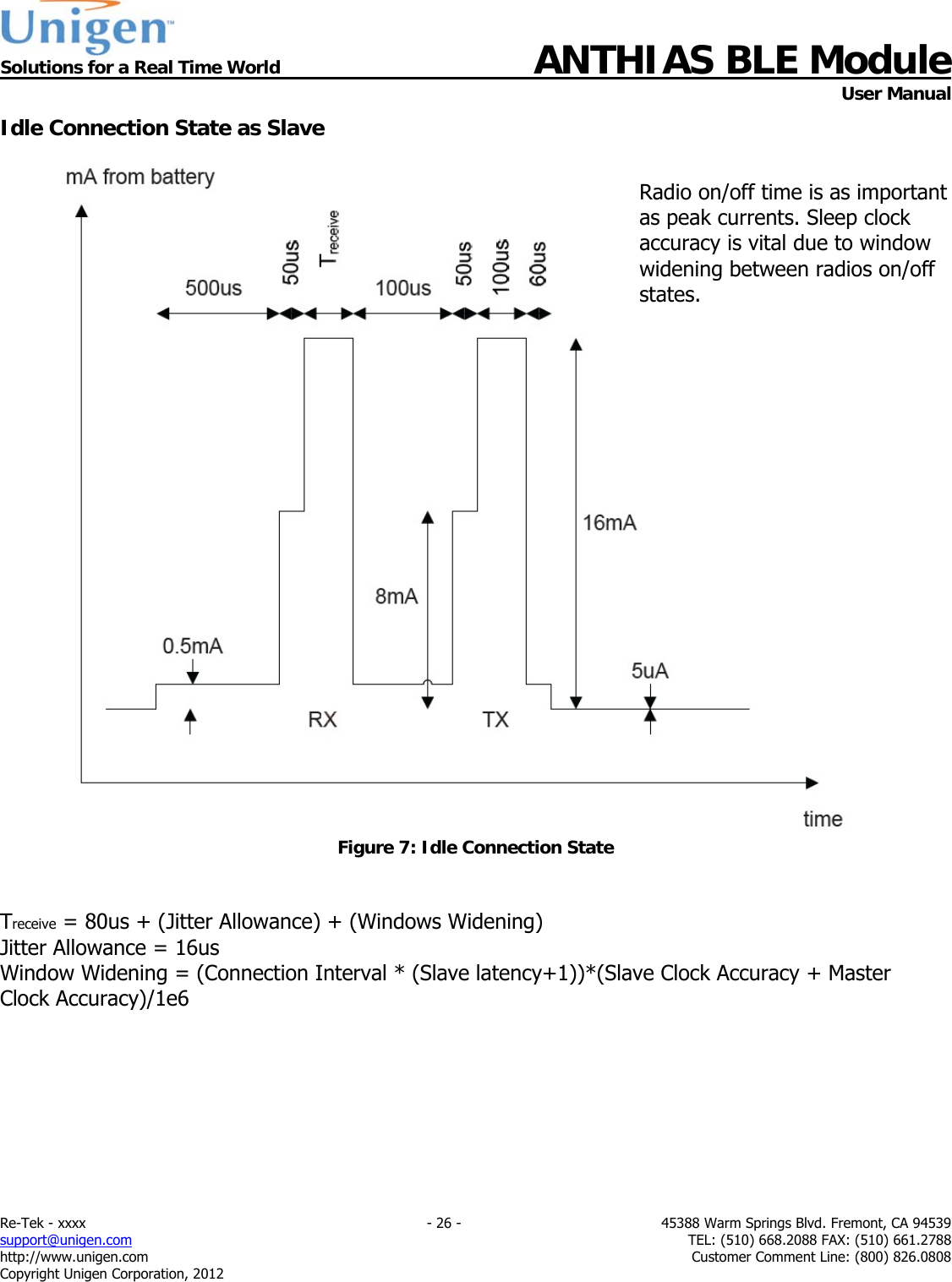  Solutions for a Real Time World ANTHIAS BLE Module    User Manual Re-Tek - xxxx    - 26 -  45388 Warm Springs Blvd. Fremont, CA 94539 support@unigen.com    TEL: (510) 668.2088 FAX: (510) 661.2788 http://www.unigen.com  Customer Comment Line: (800) 826.0808 Copyright Unigen Corporation, 2012 Idle Connection State as Slave   Figure 7: Idle Connection State   Treceive = 80us + (Jitter Allowance) + (Windows Widening) Jitter Allowance = 16us Window Widening = (Connection Interval * (Slave latency+1))*(Slave Clock Accuracy + Master Clock Accuracy)/1e6       Radio on/off time is as important as peak currents. Sleep clock accuracy is vital due to window widening between radios on/off states. 