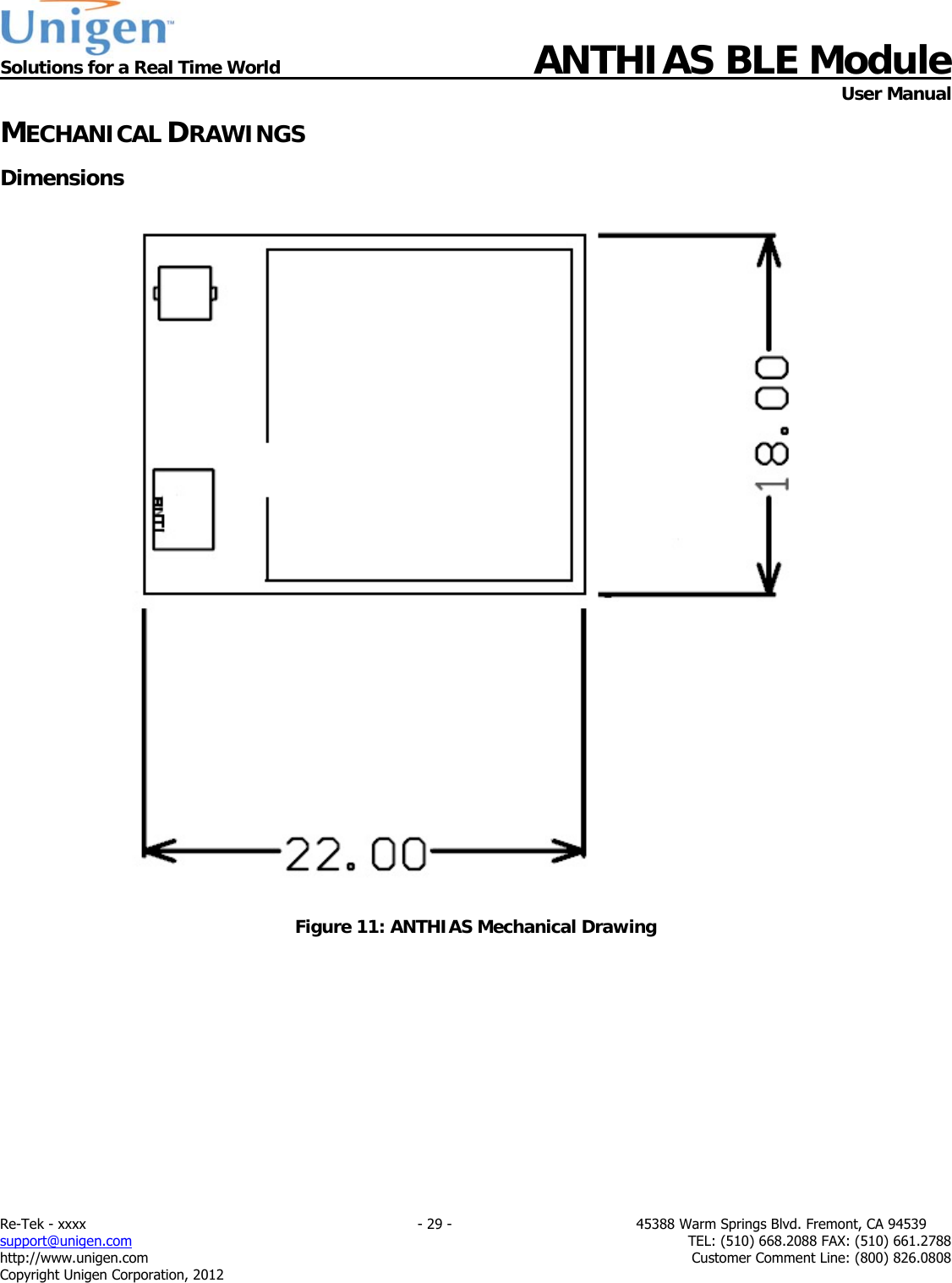  Solutions for a Real Time World ANTHIAS BLE Module    User Manual Re-Tek - xxxx                                                                           - 29 -                                          45388 Warm Springs Blvd. Fremont, CA 94539 support@unigen.com                     TEL: (510) 668.2088 FAX: (510) 661.2788 http://www.unigen.com  Customer Comment Line: (800) 826.0808 Copyright Unigen Corporation, 2012 MECHANICAL DRAWINGS Dimensions     Figure 11: ANTHIAS Mechanical Drawing 